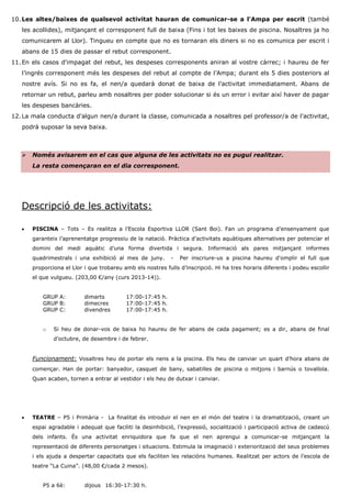 10. Les altes/baixes de qualsevol activitat hauran de comunicar-se a l'Ampa per escrit (també les acollides), mitjançant el corresponent full de baixa (Fins i tot les baixes de piscina. Nosaltres ja ho comunicarem al Llor). Tingueu en compte que no es tornaran els diners si no es comunica per escrit i abans de 15 dies de passar el rebut corresponent. 
11. En els casos d'impagat del rebut, les despeses corresponents aniran al vostre càrrec; i haureu de fer l’ingrés corresponent més les despeses del rebut al compte de l’Ampa; durant els 5 dies posteriors al nostre avís. Si no es fa, el nen/a quedarà donat de baixa de l’activitat immediatament. Abans de retornar un rebut, parleu amb nosaltres per poder solucionar si és un error i evitar així haver de pagar les despeses bancàries. 
12. La mala conducta d'algun nen/a durant la classe, comunicada a nosaltres pel professor/a de l'activitat, podrà suposar la seva baixa. 
 Només avisarem en el cas que alguna de les activitats no es pugui realitzar. La resta començaran en el dia corresponent. 
Descripció de les activitats: 
 PISCINA – Tots – Es realitza a l’Escola Esportiva LLOR (Sant Boi). Fan un programa d’ensenyament que garanteix l’aprenentatge progressiu de la natació. Pràctica d’activitats aquàtiques alternatives per potenciar el domini del medi aquàtic d’una forma divertida i segura. Informació als pares mitjançant informes quadrimestrals i una exhibició al mes de juny. - Per inscriure-us a piscina haureu d'omplir el full que proporciona el Llor i que trobareu amb els nostres fulls d’inscripció. Hi ha tres horaris diferents i podeu escollir el que vulgueu. (203,00 €/any (curs 2013-14)). 
GRUP A: dimarts 17:00-17:45 h. 
GRUP B: dimecres 17:00-17:45 h. 
GRUP C: divendres 17:00-17:45 h. 
o Si heu de donar-vos de baixa ho haureu de fer abans de cada pagament; es a dir, abans de final d’octubre, de desembre i de febrer. 
Funcionament: Vosaltres heu de portar els nens a la piscina. Els heu de canviar un quart d’hora abans de començar. Han de portar: banyador, casquet de bany, sabatilles de piscina o mitjons i barnús o tovallola. Quan acaben, tornen a entrar al vestidor i els heu de dutxar i canviar. 
 TEATRE – P5 i Primària - La finalitat és introduir el nen en el món del teatre i la dramatització, creant un espai agradable i adequat que faciliti la desinhibició, l’expressió, socialització i participació activa de cadascú dels infants. És una activitat enriquidora que fa que el nen aprengui a comunicar-se mitjançant la representació de diferents personatges i situacions. Estimula la imaginació i exteriorització del seus problemes i els ajuda a despertar capacitats que els faciliten les relacións humanes. Realitzat per actors de l’escola de teatre “La Cuina”. (48,00 €/cada 2 mesos). 
P5 a 6è: dijous 16:30-17:30 h.  