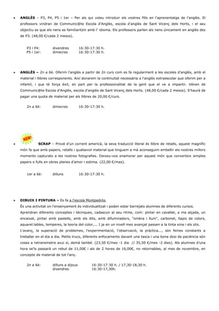  ANGLÈS – P3, P4, P5 i 1er – Per als qui voleu introduir els vostres fills en l'aprenentatge de l'anglès. El 
professors vindran de Communic@te Escola d'Anglès, escola d'anglès de Sant Vicenç dels Horts, i el seu 
objectiu es que els nens es familiaritzin amb l’ idioma. Els professors parlen als nens únicament en anglès des 
de P3. (48,00 €/cada 2 mesos). 
P3 i P4: divendres 16:30-17:30 h. 
P5 i 1er: dimecres 16:30-17:30 h. 
 ANGLÈS – 2n a 6è. Oferim l'anglès a partir de 2n curs com es fa regularment a les escoles d'anglès, amb el 
material i llibres corresponents. Així donarem la continuïtat necessària a l'anglès extraescolar que oferim per a 
infantil, i que té força èxit, en part per la professionalitat de la gent que el ve a impartir. Vénen de 
Communic@te Escola d'Anglès, escola d'anglès de Sant Vicenç dels Horts. (48,00 €/cada 2 mesos). S’haurà de 
pagar una quota de material per als llibres de 20,00 €/curs. 
2n a 6è: dimecres 16:30-17:30 h. 
 SCRAP – Prové d’un corrent americà, la seva traducció literal és llibre de retalls, aquest magnífic 
món fa que amb papers, retalls i qualsevol material que tinguem a mà aconseguim embellir els nostres millors 
moments capturats a les nostres fotografies. Deixeu-vos enamorar per aquest món que converteix simples 
papers o fulls en obres plenes d’amor i estima. (22,00 €/mes). 
1er a 6è: dilluns 16:30-17:30 h. 
 DIBUIX I PINTURA – Es fa a l'escola Montpedrós. 
És una activitat on l'ensenyament és individualitzat i poden estar barrejats alumnes de diferents cursos. 
Aprendran diferents conceptes i tècniques, cadascun al seu ritme, com: pintar en cavallet, a ma alçada, un 
encaixat, pintar amb pastells, amb els dits, amb difuminadors, "ombra i llum", carbonet, llapis de colors, 
aquarel.lables, temperes, la teoria del color,... I ja en un nivell mes avançat passen a la tinta xina i els olis. 
L'avanç, la superació de problemes, l'experimentació, l'observació, la pràctica..., són feines constants a 
treballar en el dia a dia. Petits trucs, diferents enfocaments davant una tasca i una bona dosi de paciència són 
coses a retransmetre avui si, demà també. (23,50 €/mes -1 dia // 35,50 €/mes -2 dies). Als alumnes d’una 
hora se'ls passarà un rebut de 11,00€ i als de 2 hores de 16,00€, no retornables, al mes de novembre, en 
concepte de material de tot l'any. 
2n a 6è: dilluns a dijous 16:30-17:30 h. / 17,30-18,30 h. 
divendres 16:30-17,30h. 
 