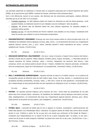EXTRAESCOLARS ESPORTIVES 
Les activitats esportives es realitzaran a l’escola sota un programa supervisat per la Secció Esportiva del centre (PCEE), de la qual formen part l’AMPA i mestres de l’escola. Continuem amb l'empresa Dacor. 
Com a tret diferencial, durant el curs escolar, ells ofereixen per als nens/nenes participants, realitzar diferents activitats que ja es van oferir el curs passat: 
o Trobades esportives: Un dels objectius bàsics de l’esport es relacionar-se amb les altres persones, i amb aquesta finalitat, es realitzaran durant el curs trobades (una de multiesport i altra de patins). 
o Colònies: Els primers dies de Setmana Santa fan unes colònies esportives. En aquestes estades hi participen altres escoles. 
o Estades a la neu: Un cap de setmana de l’hivern realitzen unes estades a la neu d’esquí i snowboard amb totes les escoles que realitzen el servei d’activitats extraescolars. 
 PSICOMOTRICITAT I MOVIMENT- Ensenyar als nens d’una manera lúdica on l’eina principal serà el joc. Es treballaran les habilitats motrius bàsiques (circuits, salts, córrer...) el coneixement del propi cos, l’organització espacial (davant, darrera, dins...), jocs i altres. Sobretot donant-li molta importància als valors i normes establerts per l’escola. (15,00 €/mes). 
P3 i P4: dimecres 16:30-17:30 h. 
 INICIACIÓ ESPORTIVA i MULTIESPORT - Els nens i nenes s’iniciaran a l’esport d’una manera molt lúdica i senzilla a través del joc (esports: futbol, bàsquet, handbol, patins, hoquei, bicicletes,...). Recordant sempre la vessant educativa de l’escola (actituds, valors i normes). Respectant les decisions dels tècnics i dels companys, tenint una actitud positiva davant del joc i l’esport, treballant les relacions personals, col·laborant amb els companys/es, fugint de l’individualisme i la competitivitat, i fomentant l’esforç. (15,00 €/mes). 
P5 a 6è dimecres 16:30-17:30 h. 
 BALL I ACROBÀCIES GIMNÀSTIQUES - Aquesta activitat es basa en el treball corporal i en la pràctica de coreografies actuals de diferents tipus de ball modern (jazz, funky, hip-hop, aeròbic..) i encadenant-los amb acrobàcies senzilles (tombarelles, verticals, rodes...). Pels nens i nenes és molt gratificant i recomanable tant per a desenvolupar la seva psicomotricitat com per expressar-se mitjançant el cos i la música. (16,50 €/mes). 
P4 a 6è: dilluns 16:30-17:30 h. 
 PATINS - En aquesta activitat l’objectiu seria ensenyar als nens i nenes totes les possibilitats de l’ús dels patins des d’una manera lúdica i educativa. Es treballaran les habilitats motrius bàsiques amb patins (circuits, salts, desplaçaments..) el coneixement del propi cos, l’organització espacial (davant, darrera), jocs i altres. Cada alumne ha de portar els seus patins, casc (obligatori), i proteccions. (16,50 €/mes). 
P5 a 5è: divendres 16:30-17:30 h. 
 FUTBOL SALA - L’activitat de futbol sala té com a objectiu la iniciació, consolidació i perfeccionament del futbol sala aplicant una metodologia lúdica i educativa. Es jugaran partits de futbol sala contra altres escoles durant el curs. S'ofereix a partir de 3er ja que som una escola que continuem el Pla Català de l'Esport, i compartim que l'especialització en un esport ha de fer-se a partir d'aquesta edat i no abans, on els nens i nenes han de provar la resta d'esports i habilitats. Es podrà triar entre fer un dia o dos. (16,50 €/mes -1 dia / 28,75 €/mes -2 dies). 
3er a 6è: dimarts i/o dijous 16:30-17:30 h. 
 