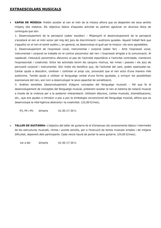 EXTRAESCOLARS MUSICALS 
 CAPSA DE MÚSICA- Pretén acostar al nen al món de la música alhora que es desperten els seus sentits mitjanç ella mateixa. Els objectius bàsics d'aquesta activitat es podrien aglutinar en diversos blocs de continguts que són: 
1. Desenvolupament de la percepció (saber escoltar) - Mitjançant el desenvolupament de la percepció s'acostarà al nen al món sonor pel mig de] jocs de discriminació i audicions guiades. Aquest treball farà que s'aguditzi en el nen el sentit auditiu i, en general, es desenvolupi el gust per la música i els sons agradables. 
2. Desenvolupament de l'expressió vocal, instrumental i corporal (saber fer) - Amb l'expressió vocal, instrumental i corporal es treballa en el control psicomotor del nen i l'expressió dirigida a la comunicació. Al capdavall, l'educació psicomotriu afavoreix el pas de l'activitat espontània a l'activitat controlada, mantenint l'expressivitat i creativitat. Entre les activitats tenim les cançons motrius, les rimes i poesies i els jocs de percussió corporal i instrumental. Són molts els beneficis que, de l'activitat del cant, poden assenyalar-se. Cantar ajuda a descobrir, conèixer i controlar el propi cos, provocant que el nen actuï d'una manera més autònoma. També ajuda a utilitzar el llenguatge verbal d'una forma ajustada, a enriquir les possibilitats expressives del nen, així com a desenvolupar la seva capacitat de socialització. 
3. Anàlisis sensibles (desenvolupament d'alguns conceptes del llenguatge musical) - Pel que fa al desenvolupament de conceptes del llenguatge musical, pretenem acostar al nen al sistema de notació musical a través de la vivència per a la posterior interpretació. Utilitzem dibuixos, contes musicals, dramatitzacions, etc., que ens ajuden a introduir a poc a poc la simbologia convencional del llenguatge musical, alhora que es desenvolupa la intel·ligència abstracta i la creativitat. (22,00 €/mes). 
P3, P4 i P5: dimarts 16:30-17:30 h. 
 TALLER DE GUITARRA- L'objectiu del taller de guitarra és el d'ensenyar els coneixements bàsics i intermedis de les estructures musicals, ritmes i acords senzills, per a l'execució de temes musicals simples i de mitjana dificultat, depenent dels participants. Cada nen/a haurà de portar la seva guitarra. (24,00 €/mes). 
1er a 6è: dimarts 16:30-17:30 h. 
 
