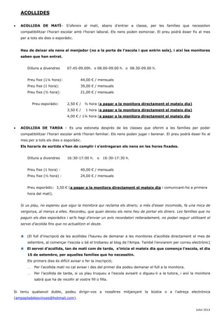 ACOLLIDES 
 ACOLLIDA DE MATÍ– S’ofereix al matí, abans d’entrar a classe, per les famílies que necessiten compatibilitzar l’horari escolar amb l’horari laboral. Els nens poden esmorzar. El preu podrà ésser fix al mes per a tots els dies o esporàdic. 
Heu de deixar els nens al menjador (no a la porta de l’escola i que entrin sols), i així les monitores saben que han entrat. 
Dilluns a divendres 07.45-09.00h. o 08.00-09.00 h. o 08.30-09.00 h. 
Preu fixe (1¼ hora): 44,00 € / mensuals 
Preu fixe (1 hora): 39,00 € / mensuals 
Preu fixe (½ hora): 21,00 € / mensuals 
Preu esporàdic: 2,50 € / ½ hora (a pagar a la monitora directament el mateix dia) 
3,50 € / 1 hora (a pagar a la monitora directament el mateix dia) 
4,00 € / 1¼ hora (a pagar a la monitora directament el mateix dia 
 ACOLLIDA DE TARDA – Es una estoneta després de les classes que oferim a les famílies per poder compatibilitzar l’horari escolar amb l’horari familiar. Els nens poden jugar i berenar. El preu podrà ésser fix al mes per a tots els dies o esporàdic. 
Els horaris de sortida s’han de complir i s’entregaran els nens en les hores fixades. 
Dilluns a divendres 16:30-17:00 h. o 16:30-17:30 h. 
Preu fixe (1 hora) : 40,00 € / mensuals 
Preu fixe (½ hora) : 24,00 € / mensuals 
Preu esporàdic: 3,50 € (a pagar a la monitora directament el mateix dia i comunicant-ho a primera hora del matí). 
Si us plau, no espereu que sigui la monitora qui reclama els diners; a més d’esser incomode, fa una mica de vergonya, al menys a elles. Recordeu, que quan deixeu els nens heu de portar els diners. Les famílies que no paguin els dies esporàdics i se’ls hagi d’enviar un avís recordatori reiteradament, no podan seguir utilitzant el servei d’acolida fins que no actualitzin el deute. 
(El full d’inscripció de les acollides l’haureu de demanar a les monitores d’acollida directament el mes de setembre, al començar l’escola o bé el trobareu al blog de l’Ampa. També l’enviarem per correu electrònic) 
El servei d’acollida, tan de matí com de tarda, s’inicia el mateix dia que comença l’escola, el dia 15 de setembre, per aquelles famílies que ho necessitin. 
Els primers dies és difícil avisar o fer la inscripció; 
 Per l’acollida matí no cal avisar i des del primer dia podeu demanar el full a la monitora. 
 Per l’acollida de tarda, si us plau truqueu a l’escola avisant o digueu-li a la tutora, i així la monitora sabrà que ha de recollir al vostre fill o filla. 
Si teniu qualsevol dubte, podeu dirigir-vos a nosaltres mitjançant la bústia o a l'adreça electrònica (ampapladelesvinyes@hotmail.com). 
Juliol 2014  