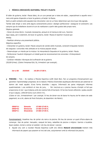  
● MÚSICA (INICIACIÓ) GUITARRA, TECLAT I FLAUTA 
 
El taller de guitarra, teclat i flauta bàsic, és un curs pensat per a totes els edats , especialment a aquells nens i                                             
nens amb ganes d’apendre a tocar la guitarra ,el teclat i la flauta. 
Serà un petit contacte amb aquests tres intruments i així en un futur determinar quin és el que més agrada.  
També està dirigit a nens amb alguns coneixements previs i desitgin perfeccionar i assegurar el coneixemt. Les                                 
cançons que és treballaran durant el curs és realitzaran a partir dels gustos dels propis nens. 
Objetius generals 
­ Donar els eines tècnic­ musicals necessaries, perquè en el transcurs del curs, l'alumne 
sigui capaç, per si solament, de tocar en guitarra, teclat i flauta el repertori musical que 
desitgi. 
­ Realitzar almenys una presentació pública. 
Objectius específics 
­ Interpretar en guitarra, teclat i flauta cançons de variats estils musicals, coneixent d'aquesta manera 
els rasgueos i concordes més utilitzats en la música popular actual. 
­ Desenvolupar un interès per la música i la interpretació d'aquesta en la guitarra, teclat i flauta. 
­ Perfeccionar l'audició mitjançant un treball guiat de reconeixement de concordes i d'interpretació 
de cançons. 
­ Conèixer mètodes i tècniques de la afinación de la guitarra. 
(20,00 €/mes). (Cobra l'empresa ELA, SL, trimestral i per avançat). 
 
 
        ​   1er a 6è        DIJOUS         16:30­17:30 h. 
 
 
● PISCINA ​– Tots – Es realitza a l’Escola Esportiva LLOR (Sant Boi). Fan un programa d’ensenyament que                                 
garanteix l’aprenentatge progressiu de la natació. Pràctica d’activitats aquàtiques alternatives per potenciar el                         
domini del medi aquàtic d’una forma divertida i segura. Informació als pares mitjançant informes                           
quadrimestrals i una exhibició al mes de juny. ­ Per inscriure­us a piscina haureu d'omplir el full que                                   
proporciona el Llor i que trobareu amb els nostres fulls d’inscripció. Hi ha tres horaris diferents i podeu escollir                                     
el que vulgueu. (209,50 €/any (curs 2016­17)).  
(Cobra el Llor, trimestralment i per avançat. Si heu de donar­vos de baixa ho haureu de fer abans de cada                                       
pagament; es a dir, abans de final d’octubre, de desembre i de febrer). 
 
 
GRUP A: Dimarts 17:00­17:45 h. 
GRUP B: Dimecres 17:00­17:45 h. 
GRUP C: Divendres 17:00­17:45 h.  
 
 
 
Funcionament: Vosaltres heu de portar els nens a la piscina. Els heu de canviar un quart d’hora abans de                                     
començar. Han de portar: banyador, casquet de bany, sabatilles de piscina o mitjons i barnús o tovallola.                                 
Quan acaben, tornen a entrar al vestidor i els heu de dutxar i canviar. 
● Aquest any com a novetat l’Escola Esportiva LLOR ens ofereix ​Natació sincronizada tindrem més                           
informació als papers que posarem al inici del cole, conjuntamenr amb la informació de piscina. 
 
 