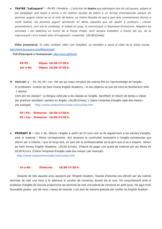 ● TEATRE “LaCuquera” ​– P4­P5 i Primària ­ ​L'activitat de teatre que plantegem des de LaCuquera, adapta el                                 
pla pedagògic que duem a terme a les nostres escoles de teatre a un format d’extraescolar perquè els                                   
alumnes puguin iniciar­se en el món de teatre. La nostra filosofia és que a part dels coneixements tècnics a                                     
nivell teatral, els alumnes puguin aprofundir en altres aspectes que els ajudin a conèixe’s i créixer                               
personalment, com ara la confiança, el treball en grup, la comunicació o l’expressió d’emocions. Adaptem les                               
activitats i els objectius en funció de la franja d'edat, però sempre treballem a través del joc, de la                                     
improvisació i d'un treball actiu d'imaginació i creativitat. (24,00 €/mes) 
 
Vídeo presentació: Si voleu conèixer millor com treballem, us convidem a veure el vídeo de la nostra escola:                                     
http://www.lacuquera.com/#!blank/cjg9 
    Full d'inscripció a l'extraescolar: https://goo.gl/jfSzUU 
 
P4­P5             Dijous  16:30­17:30 h   
1er a 6è: Dijous  16:30­17:30 h.   
 
 
● PRIMARY A ​ –​ P3, P4, P5 i 1er– Per als qui voleu introduir els vostres fills en l'aprenentatge de l'anglès . 
      El professors  vindran de Sant Vicenç English Academy, i el seu objectiu es que els nens es familiaritzin amb 
       l’ idioma.   
      ​Com són les classes?  La llengua vehicular a les classes es l'anglès. Aprofitem el màxim de temps a classe  
      per practicar escoltant i parlant en Anglès. (24,00 €/mes). ( Cobra l’empresa d’anglès cada dos mesos i  
      per avançat)​     http://www.sveacommunicate.com/cursos.htm 
 
P3 i P4:    Dimecres  16:30­17:30 h. 
P5 i 1er:   Dimecres 16:30­17:30 h.  
 
 
 
 
● PRIMARY B – ​2on a 6è. Oferim l'anglès a partir de 2n curs com es fa regularment a les escoles d'anglès,                                         
amb el material i llibres corresponents. Així donarem la continuïtat necessària a l'anglès extraescolar que                             
oferim per a infantil, i que té força èxit, en part per la professionalitat de la gent que el ve a impartir. Vénen                                             
de Sant Vicenç English Academy. (24,00 €/mes). S’haurà de pagar una quota de material per als llibres de                                   
20,00 €/curs. (Cobra l’empresa d’anglès cada dos mesos i per avançat). 
        ​http://www.sveacommunicate.com/cursos.htm 
 
 
2n a 6è: Dimecres 16:30­17:30 h.  
 
 
Desprès de tots aquests anys apostant per l’English Academ, l’escola d’idiomas ens ofereiX per als nostres                                 
alumnes de sisè una hora a la setmana d’ auxiliar de conversa, durant tot el curs. On conjuntament amb el                                       
professor d’anglès de l’escola proporciona als alumnes de sisè una estona de conversa en petit grup. Ha sigut molt                                     
favorableI positiu  per els nens i nenes de l¡escola. I tot això de manera gratuita per confiar en English Academ. 
 
 
 
 
 
 
 