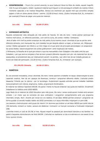 ● SCRAPBOOKING ​– Prové d’un corrent americà, la seva traducció literal és llibre de retalls, aquest magnífic                               
món fa que amb papers, retalls i qualsevol material que tinguem a mà aconseguim embellir els nostres millors                                   
moments capturats a les nostres fotografies. Deixeu­vos enamorar per aquest món que converteix simples                           
papers o fulls en obres plenes d’amor i estima. (22,00 €/mes/1 hora). (Cobra l'empresa ELA, SL, trimestral i                                   
per avançat).S’haura de pagar una quota de material . 
 
 
1er a 6è: Dimarts          16:30­17:30 h. 
 
 
● EXPRESSIÓ ARTÍSITCA  
Aquesta extraescolar esta adreçada als més petits de l’escola. En ella els nens i nenes podran participar de                                   
manera molt activa , en diferents activitats , com será la cuina, els contes i titelles i l’artesania. 
 Amb el taller mini chef es preten ensenyar als més petits d’una manera visual i divertida el que es pot fer amb 
diferents aliments, com manipular­los, com treballar­los per després obtenir un àpat, un berenar, etc. Mitjançant 
contes i titelles aproparem als infants a un món màgic en el que seran els principals personatges i on prepararan 
les seves titelles i desenvolupament els contes gràficament i amb l’explicació del mateix.  
I l’Artesania, la filosofia de la qual gira entorn a que les manualitats s’han d’adaptar a les edats amb les que 
treballem, i per que això es compleixi s’han de tenir present diferents requisits com són: els materials han de ser 
assequibles, el procediment deu ser relativament senzill i no perillós, i per últim han de ser treballs pensats en 
funció de l’edat del participant. (22,00 €/mes). (Cobra l'empresa ELA, SL, trimestral i per avançat). 
 
    ​P3 /P4/P5 Dimarts 16:30­17:30 h. 
 
● ROBÒTICA 
 
És una activitat innovadora, única i divertida. Els nens i nenes aprenen a treballar en equip i desenvolupen la seva                                       
capacitat creativa. Han de ser capaços de dissenyar, construir i programar diferents robots. L’activitat pretén                             
despertar l’interès per la ciència i per la tecnologia. Evidentment aquesta activitat permet treballar habilitats                             
transversalment com ciència, enginyeria, mates, programació d’ordinadors. 
El material de robòtica l’aportarà DACOR. Els pares i mares no hauran d’abonar cap quota de material. Inicialment                                   
treballarem la robòtica amb LEGO WEDO.  
Lego Wedo és el material de LEGO Education pels més joves. Els nens i nenes construeixen models amb sensors                                     
simples i un motor que es connecta als seus ordinadors i programen comportaments amb una programa                               
informàtic simple, fàcil i divertit per iniciar­se a la robòtica. El set bàsic WEDO permet construir i programar de                                     
forma guiada 12 senzills models robòtic de LEGO connectats a un equip informàtic mitjançant un port USB.  
Les sessions s’estructuraran amb grups de màxim 3­4 alumnes que tindran un set bàsic WEDO que conté més de                                     
150 elements, incloent un motor, sensors de distància i inclinació i un hub per connectar a l’ordinador mitjançant                                   
USB. 
L’activitat tindrà un cost de 29,75€ al mes. Aquest import es passarà per domiciliació bancària a les famílies i la                                       
gestió d’aquestes domiciliacions les farà DACOR. L’activitat es realitzaria un dia a la setmana en una sessió d’una                                   
hora i quinze minuts. 
 
 
1er a 6è: Dimarts 16:30­17:45 h. 
 
 
 
 
 
 
 