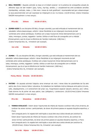 ● BALL MODERN ­ ​Aquesta activitat es basa en el treball corporal i en la pràctica de coreografies actuals de                                     
diferents tipus de ball modern (jazz, funky, hip­hop, aeròbic..) i encadenant­los amb acrobàcies senzilles                           
(tombarelles, verticals, rodes...). Pels nens i nenes és molt gratificant i recomanable tant per a desenvolupar                               
la seva psicomotricitat com per expressar­se mitjançant el cos i la música. (16,50 €/mes). (Cobra l’empresa                               
DACOR mensualment i a mes vençut​). 
 
 
P4 a 6è: Dilluns 16:30­17:30 h. 
 
 
● ZUMBA KIDS ​És una disciplina DE BALL d’origen colombià, que està enfocada al manteniment del cos 
      saludable i alhora desenvolupar, enfortir i donar flexibilitat al cos mitjançant moviments de ball 
      combinats amb rutines aeròbiques. S’utilitza com a base musical els ritmes llatinoamericans com la 
      salsa, merengue, cumbia, reggaeton i samba. Utilitza un estil lliure de coreografia com a mètode 
     d’ensenyament, que és el que la diferència de l’aeròbic tradicional. (18€/mes )   
      (Cobra l'empresa ELA, SL,  trimestral i per avançat). 
   
1er a 6è: Dimarts           16:30­17:30 h. 
 
 
 
● ZUMBA  ­ ​És una disciplina DE BALL d’origen colombià, que està enfocada al manteniment del cos 
saludable i alhora desenvolupar, enfortir i donar flexibilitat al cos mitjançant moviments de ball 
combinats amb rutines aeròbiques. S’utilitza com a base musical els ritmes llatinoamericans com la 
salsa, merengue, cumbia, reggaeton i samba. Utilitza un estil lliure de coreografia com a mètode 
d’ensenyament, que és el que la diferència de l’aeròbic tradicional. (18€/mes )  
  (Cobra l'empresa ELA, SL, trimestral i per avançat). 
   
 
         ​ Pares, Mares Dimarts   19:30­20:30 h. 
 
 
 
● PATINS ­ ​En aquesta activitat l’objectiu seria ensenyar als nens i nenes totes les possibilitats de l’ús dels                                   
patins des d’una manera lúdica i educativa. Es treballaran les habilitats motrius bàsiques amb patins (circuits,                               
salts, desplaçaments..) el coneixement del propi cos, l’organització espacial (davant, darrera), jocs i altres.                           
Cada alumne ha de portar els seus patins, casc (obligatori), i proteccions. (16,50 €/mes).(Cobra l’empresa                             
DACOR mensualment i a mes vençut​). 
 
P5 a 5è: Divendres 16:30­17:30 h​. 
 
 
 
● TENNIS EVOLUCIÓ ​­ ​Volem donar l’oportunitat als infants de l’escola a conèixer més a fons el tennis, de                                   
conèixer les seves normes i particularitats, de donar els primers passos en aquesta disciplina esportiva, a                               
l’hora 
            tant coneguda però a la vegada tant restringida a causa dels seus costos elevats per practicar­la. 
            ​Volem donar l’oportunitat als infants de l’escola a conèixer més a fons el tennis, de conèixer les 
            seves normes i particularitats, de donar els primers passos en aquesta disciplina esportiva, a l’hora 
            tant coneguda però a la vegada tant restringida a causa dels seus costos elevats per practicar­la. 
       (20,00 €/mes). (Cobra l'empresa ELA, SL, trimestral i per avançat). 
   
               ​   1er a 6è:  Dijous      16:30­17:30 h. 
 