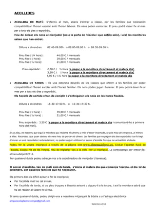  
ACOLLIDES 
 
● ACOLLIDA DE MATÍ​– S’ofereix al matí, abans d’entrar a classe, per les famílies que necessiten                             
compatibilitzar l’horari escolar amb l’horari laboral. Els nens poden esmorzar. El preu podrà ésser fix al mes                                 
per a tots els dies o esporàdic.  
Heu de deixar els nens al menjador (no a la porta de l’escola i que entrin sols), i així les monitores                                         
saben que han entrat.  
 
Dilluns a divendres  07.45­09.00h.  o 08.00­09.00 h.  o  08.30­09.00 h. 
 
Preu fixe (1¼ hora): 44,00 € / mensuals 
Preu fixe (1 hora):  39,00 € / mensuals 
Preu fixe (½ hora):  21,00 € / mensuals 
 
    Preu esporàdic:  2,50 € /   ½ hora (​a pagar a la monitora directament el mateix dia) 
3,50 € /    1 hora (​a pagar a la monitora directament el mateix dia) 
4,00 € / 1¼ hora (​a pagar a la monitora directament el mateix dia 
 
● ACOLLIDA DE TARDA ​– Es una estoneta després de les classes que oferim a les famílies per poder                                   
compatibilitzar l’horari escolar amb l’horari familiar. Els nens poden jugar i berenar. El preu podrà ésser fix al                                   
mes per a tots els dies o esporàdic.  
Els horaris de sortida s’han de complir i s’entregaran els nens en les hores fixades. 
 
Dilluns a divendres  16:30­17:00 h.   o   16:30­17:30 h. 
 
Preu fixe (1 hora) :  39,00 € / mensuals  
Preu fixe (½ hora) :  21,00 € / mensuals 
 
Preu esporàdic:  3,50 € (​a pagar a la monitora directament el mateix dia​ i comunicant­ho a primera 
hora del matí).  
 
Si us plau, no espereu que sigui la monitora qui reclama els diners; a més d’esser incomode, fa una mica de vergonya, al menys                                               
a elles. Recordeu, que quan deixeu els nens heu de portar els diners. Les famílies que no paguin els dies esporàdics i se’ls hagi                                               
d’enviar un avís recordatori reiteradament, no podan seguir utilitzant el servei d’acolida fins que no actualitzin el deute. 
Podeu fer la vostra inscripció a través de la pàgina web​ ​www.elmenudelpetit.es​. ​Clickar l’apartat Racó de                             
l’Escola, Escola Pla de les Vinyes. ​Heu de registrar­vos a la web i fer la inscripció​. La contrasenya per entrar és:                                         
elmenudelpetit2014. 
      Per qualsevol dubte podeu adreçar­vos a la coordinadora de menjador (Vanessa). 
 
El servei d’acollida, tan de matí com de tarda,  s’inicia el mateix dia que comença l’escola, el dia 12 de                                       
setembre, per aquelles famílies que ho necessitin. 
Els primers dies és difícil avisar o fer la inscripció;  
● Per l’acollida matí no cal avisar. 
● Per l’acollida de tarda, si us plau truqueu a l’escola avisant o digueu­li a la tutora, i així la monitora sabrà que                                           
ha de recollir al vostre fill o filla. 
 
Si teniu qualsevol dubte, podeu dirigir­vos a nosaltres mitjançant la bústia o a l'adreça electrònica  
ampaescolapladelesvinyes@gmail.com 
                                                                                                   ​Setembre 2016 
 
 
 