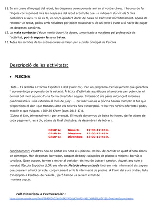 11. En els casos d'impagat del rebut, les despeses corresponents aniran al vostre càrrec; i haureu de fer
l’ingrés corresponent més les despeses del rebut al compte que us indiquem durant els 5 dies
posteriors al avís. Si no es fa, el nen/a quedarà donat de baixa de l’activitat immediatament. Abans de
retornar un rebut, parleu amb nosaltres per poder solucionar si és un error i evitar així haver de pagar
les despeses bancàries.
12. La ​mala conducta ​d'algun nen/a durant la classe, comunicada a nosaltres pel professor/a de
l'activitat, ​podrà suposar la ​seva ​baixa​.
13. Totes les sortides de les extraescolars es faran per la porta principal de l’escola
Descripció de les activitats:
● PISCINA
Tots – Es realitza a l’Escola Esportiva LLOR (Sant Boi). Fan un programa d’ensenyament que garanteix
l’ aprenentatge progressiu de la natació. Pràctica d’activitats aquàtiques alternatives per potenciar el
domini del medi aquàtic d’una forma divertida i segura. Informació als pares mitjançant informes
quadrimestrals i una exhibició al mes de juny. - Per inscriure-us a piscina haureu d'omplir el full que
proporciona el Llor i que trobareu amb els nostres fulls d’inscripció. Hi ha tres horaris diferents i podeu
escollir el que vulgueu. (209,50 €/any (curs 2016-17)).
(Cobra el Llor, trimestralment i per avançat. Si heu de donar-vos de baixa ho haureu de fer abans de
cada pagament; es a dir, abans de final d’octubre, de desembre i de febrer).
GRUP A: Dimarts 17:00-17:45 h.
GRUP B: Dimecres 17:00-17:45 h.
GRUP C: Divendres 17:00-17:45 h.
Funcionament​:​ Vosaltres heu de portar els nens a la piscina. Els heu de canviar un quart d’hora abans
de començar. Han de portar: banyador, casquet de bany, sabatilles de piscina o mitjons i barnús o
tovallola. Quan acaben, tornen a entrar al vestidor i els heu de dutxar i canviar. Aquest any com a
novetat l’Escola Esportiva LLOR ens ofereix ​Natació sincronizada​ tindrem més informació als papers
que posarem al inici del cole, conjuntament amb la informació de piscina. A l’ inici del curs tindreu fulls
d’inscripció a l’entrada de l’escola , però també us deixem el full de
manera digital.
​Full d'inscripció a l'extraescolar :
https://drive.google.com/file/d/0B9SKOsO7X4DoSk5IWDdyY3VmR2tvVEt1VWR6OUpTV1ZLcGow/view?usp=sharing
 