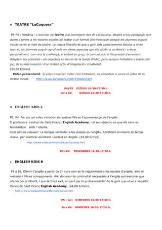 ● TEATRE “LaCuquera”
P4-P5 i Primària - ​L'activitat de ​teatre​ que plantegem des de LaCuquera, adapta el pla pedagògic que
duem a terme a les nostres escoles de teatre a un format d’extraescolar perquè els alumnes puguin
iniciar-se en el món de teatre. La nostra filosofia és que a part dels coneixements tècnics a nivell
teatral, els alumnes puguin aprofundir en altres aspectes que els ajudin a conèixe’s i créixer
personalment, com ara la confiança, el treball en grup, la comunicació o l’expressió d’emocions.
Adaptem les activitats i els objectius en funció de la franja d'edat, però sempre treballem a través del
joc, de la improvisació i d'un treball actiu d'imaginació i creativitat.
(24,00 €/mes)
Vídeo presentació​: Si voleu conèixer millor com treballem, us convidem a veure el vídeo de la
nostra escola: ​http://www.lacuquera.com/#!blank/cjg9
P4/P5 DIJOUS 16:30-17:30 h
1er a 6è: DIJOUS 16:30-17:30 h.
● ENGLISH KIDS A
P3, P4 Per als qui voleu introduir els vostres fills en l'aprenentatge de l'anglès .
El professors vindran de Sant Vicenç: ​English Academy​, i el seu objectiu es que els nens es
familiaritzin amb l’ idioma.
Com són les classes?​ La llengua vehicular a les classes es l'anglès. Aprofitem el màxim de temps
classe per practicar escoltant i parlant en Anglès. (24,00 €/mes).
​ ​ ​http://www.sveacommunicate.com/cursos.htm
P3 i P4: DIVENDRES 16:30-17:30 h.
● ENGLISH KIDS B
​P5 a 6è. Oferim l'anglès a partir de 2n curs com es fa regularment a les escoles d'anglès, amb el
material i llibres corresponents. Així donarem la continuïtat necessària a l'anglès extraescolar que
oferim per a infantil, i que té força èxit, en part per la professionalitat de la gent que el ve a impartir.
Vénen de Sant Vicenç ​English​ ​Academy​. (24,00 €/mes).
​http://www.sveacommunicate.com/cursos.htm
P5 i 1er: DIMECRES 16:30-17:30 h.
2n a 6è: DIMECRES 16:30-17:30 h.
 