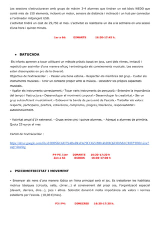 Les sessions s’estructuraran amb grups de màxim 3-4 alumnes que tindran un set bàsic WEDO que
conté més de 150 elements, incloent un motor, sensors de distància i inclinació i un hub per connectar
a l’ordinador mitjançant USB.
L’activitat tindrà un cost de 29,75€ al mes. L’activitat es realitzaria un dia a la setmana en una sessió
d’una hora i quinze minuts.
1er a 6è: DIMARTS 16:30-17:45 h.
● BATUCADA
Els infants aprenen a tocar utilitzant un mètode pràctic basat en jocs, cant dels ritmes, imitació i
repetició per assimilar d'una manera eficaç i entretinguda els coneixements musicals. Les sessions
estan dissenyades en pro de la diversió.
Objectius de l’extraescolar : - Passar una bona estona.- Respectar els membres del grup.- Cuidar els
instruments musicals.- Tenir un contacte proper amb la música.- Descobrir les pròpies capacitats
musicals.
- Agafar els instruments correctament.- Tocar varis instruments de percussió.- Entendre la importància
del tempo i l’estructura.- Desenvolupar el moviment corporal.- Desenvolupar la creativitat.- Ser un
grup autosuficient musicalment.- Esdevenir la banda de percussió de l’escola.- Treballar els valors:
respecte, participació, pràctica, coherència, compromís, progrés, tolerància, responsabilitat i
autoconeixement.
- Activitat anual d'1h setmanal. - Grups entre cinc i quinze alumnes. - Adreçat a alumnes de primària.
Quota 23 euros al mes
Cartell de l’extraescolar :
https://drive.google.com/file/d/0B9SKOsO7X4DoRkxDa29COG5rM0xkbHRQaDZhMi1CRlFPTl80/view?
usp=sharing
​P4-P5 /1er DIMARTS 16:30-17:30 h
2on a 6è DIJOUS 16:30-17:30 h
● PSICOMOTRICITAT I MOVIMENT
- ​Ensenyar als nens d’una manera lúdica on l’eina principal serà el joc. Es treballaran les habilitats
motrius bàsiques (circuits, salts, córrer...) el coneixement del propi cos, l’organització espacial
(davant, darrera, dins...), jocs i altres. Sobretot donant-li molta importància als valors i normes
establerts per l’escola. (18,00 €/mes).
P3 i P4: DIMECRES 16:30-17:30 h.
 