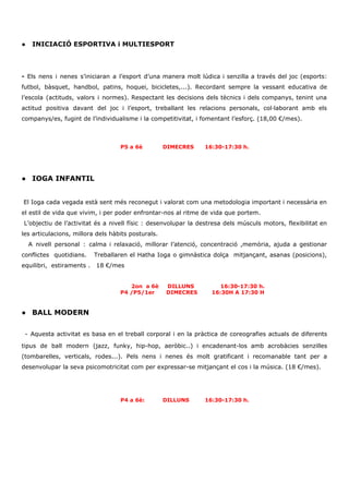 ● INICIACIÓ ESPORTIVA i MULTIESPORT
- ​Els nens i nenes s’iniciaran a l’esport d’una manera molt lúdica i senzilla a través del joc (esports:
futbol, bàsquet, handbol, patins, hoquei, bicicletes,...). Recordant sempre la vessant educativa de
l’escola (actituds, valors i normes). Respectant les decisions dels tècnics i dels companys, tenint una
actitud positiva davant del joc i l’esport, treballant les relacions personals, col·laborant amb els
companys/es, fugint de l’individualisme i la competitivitat, i fomentant l’esforç. (18,00 €/mes).
P5 a 6è DIMECRES 16:30-17:30 h.
● IOGA INFANTIL
​El Ioga cada vegada està sent més reconegut i valorat com una metodologia important i necessària en
el estil de vida que vivim, i per poder enfrontar-nos al ritme de vida que portem.
​L’objectiu de l’activitat és a nivell físic : desenvolupar la destresa dels músculs motors, flexibilitat en
les articulacions, millora dels hàbits posturals.
A nivell personal : calma i relaxació, millorar l’atenció, concentració ,memòria, ajuda a gestionar
conflictes quotidians. Treballaren el Hatha Ioga o gimnàstica dolça mitjançant, asanas (posicions),
equilibri, estiraments .​ ​ 18 €/mes
2on a 6è DILLUNS 16:30-17:30 h.
​P4 /P5/1er​ ​ DIMECRES 16:30H A 17:30 H
● BALL MODERN
​- Aquesta activitat es basa en el treball corporal i en la pràctica de coreografies actuals de diferents
tipus de ball modern (jazz, funky, hip-hop, aeròbic..) i encadenant-los amb acrobàcies senzilles
(tombarelles, verticals, rodes...). Pels nens i nenes és molt gratificant i recomanable tant per a
desenvolupar la seva psicomotricitat com per expressar-se mitjançant el cos i la música. (18 €/mes).
P4 a 6è: DILLUNS 16:30-17:30 h.
 
