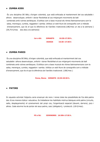 ● ZUMBA KIDS
​És una disciplina DE BALL d’origen colombià, que està enfocada al manteniment del cos saludable i
alhora desenvolupar, enfortir i donar flexibilitat al cos mitjançant moviments de ball
combinats amb rutines aeròbiques. S’utilitza com a base musical els ritmes llatinoamericans com la
salsa, merengue, cumbia, reggaeton i samba. Utilitza un estil lliure de coreografia com a mètode
d’ensenyament, que és el que la diferència de l’aeròbic tradicional.(18€/mes un dia a la setmana )
(29,75 €/mes dos dies a la setmana)
1er a 6è: DIMARTS 16:30-17:30 h.
DIJOUS 16:30 -17:30 h
● ZUMBA PARES
​És una disciplina DE BALL d’origen colombià, que està enfocada al manteniment del cos
saludable i alhora desenvolupar, enfortir i donar flexibilitat al cos mitjançant moviments de ball
combinats amb rutines aeròbiques. S’utilitza com a base musical els ritmes llatinoamericans com la
salsa, merengue, cumbia, reggaeton i samba. Utilitza un estil lliure de coreografia com a mètode
d’ensenyament, que és el que la diferència de l’aeròbic tradicional. (18€/mes )
​ Pares, Mares DIMARTS 19:30-20:30 h.
● PATINS
En aquesta activitat l’objectiu seria ensenyar als nens i nenes totes les possibilitats de l’ús dels patins
des d’una manera lúdica i educativa. Es treballaran les habilitats motrius bàsiques amb patins (circuits,
salts, desplaçaments) el coneixement del propi cos, l’organització espacial (davant, darrera), jocs i
altres. Cada alumne ha de portar els seus patins, casc (obligatori), i protecció. (18 €/mes).
P5 a 5è: DIVENDRES 16:30h-17:30 h​.
 