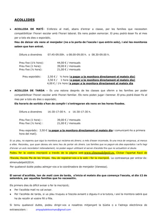 ACOLLIDES
● ACOLLIDA DE MATÍ​– S’ofereix al matí, abans d’entrar a classe, per les famílies que necessiten
compatibilitzar l’horari escolar amb l’horari laboral. Els nens poden esmorzar. El preu podrà ésser fix al mes
per a tots els dies o esporàdic.
Heu de deixar els nens al menjador (no a la porta de l’escola i que entrin sols), i així les monitores
saben que han entrat.
Dilluns a divendres 07.45-09.00h. o 08.00-09.00 h. o 08.30-09.00 h.
Preu fixe (1¼ hora): 44,00 € / mensuals
Preu fixe (1 hora): 39,00 € / mensuals
Preu fixe (½ hora): 21,00 € / mensuals
Preu esporàdic: 2,50 € / ½ hora (​a pagar a la monitora directament el mateix dia)
3,50 € / 1 hora (​a pagar a la monitora directament el mateix dia)
4,00 € / 1¼ hora (​a pagar a la monitora directament el mateix dia
● ACOLLIDA DE TARDA ​– Es una estona després de les classes que oferim a les famílies per poder
compatibilitzar l’horari escolar amb l’horari familiar. Els nens poden jugar i berenar. El preu podrà ésser fix al
mes per a tots els dies o esporàdic.
Els horaris de sortida s’han de complir i s’entregaran els nens en les hores fixades.
Dilluns a divendres 16:30-17:00 h. o 16:30-17:30 h.
Preu fixe (1 hora) : 39,00 € / mensuals
Preu fixe (½ hora) : 21,00 € / mensuals
Preu esporàdic: 3,50 € (​a pagar a la monitora directament el mateix dia​ i comunicant-ho a primera
hora del matí).
Si us plau, no espereu que sigui la monitora qui reclama els diners; a més d’esser incomode, fa una mica de vergonya, al menys
a elles. Recordeu, que quan deixeu els nens heu de portar els diners. Les famílies que no paguin els dies esporàdics i se’ls hagi
d’enviar un avís recordatori reiteradament, no podan seguir utilitzant el servei d’acolida fins que no actualitzin el deute.
Podeu fer la vostra inscripció a través de la pàgina web​ ​www.elmenudelpetit.es​. ​Clickar l’apartat Racó de
l’Escola, Escola Pla de les Vinyes. ​Heu de registrar-vos a la web i fer la inscripció​. La contrasenya per entrar és:
elmenudelpetit2014.
Per qualsevol dubte podeu adreçar-vos a la coordinadora de menjador (Vanessa).
El servei d’acollida, tan de matí com de tarda, s’inicia el mateix dia que comença l’escola, el dia 12 de
setembre, per aquelles famílies que ho necessitin.
Els primers dies és difícil avisar o fer la inscripció;
● Per l’acollida matí no cal avisar.
● Per l’acollida de tarda, si us plau truqueu a l’escola avisant o digueu-li a la tutora, i així la monitora sabrà que
ha de recollir al vostre fill o filla.
Si teniu qualsevol dubte, podeu dirigir-vos a nosaltres mitjançant la bústia o a l'adreça electrònica de
extraescolars : ​ampapladelesvinyes@gmail.com
 