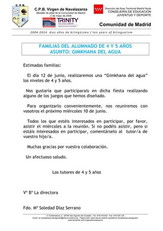 C.P.B. Virgen de Navalazarza
Medalla de plata de la Comunidad de Madrid
2 de mayo de 2008
Dirección del Área Territorial Madrid Norte
CONSEJERÍA DE EDUCACIÓN
JUVENTUD Y DEPORTE
Comunidad de Madrid
2004-2014 diez años de bilingüismo / ten years of bilingualism
C/ Extremadura, 2.- 28750 San Agustín del Guadalix .-Tel. 918.418.643.- Fax 918.435.129
Email: cp.navalazarza.sanagustin@educa.madrid.org.- Página web: www.educa.madrid.org/web/cp.navalazarza.sanagustin/
www.facebook.com/virgendenavalazarza
FAMILIAS DEL ALUMNADO DE 4 Y 5 AÑOS
ASUNTO: GIMKHANA DEL AGUA
Estimadas familias:
El día 12 de junio, realizaremos una “Gimkhana del agua”
los niveles de 4 y 5 años.
Nos gustaría que participarais en dicha fiesta realizando
alguno de los juegos que hemos diseñado.
Para organizarlo convenientemente, nos reuniremos con
vosotros el próximo miércoles 10 de junio.
Todos los que estéis interesados en participar, por favor,
asistir el miércoles a la reunión. Si no podéis asistir, pero si
estáis interesados en participar, comentárselo al tutor/a de
vuestro hijo/a.
Muchas gracias por vuestra colaboración.
Un afectuoso saludo.
Los tutores de 4 y 5 años
Vº Bº La directora
Fdo. Mª Soledad Díaz Serrano
 