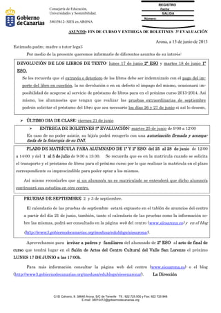 Fecha:
Número:
SALIDA
REGISTRO
C/ El Calvario, 8. 38640 Arona. S/C de Tenerife Tlf.: 922.725.930 y Fax: 922 725 848
E-mail: 38015412@gobiernodecanarias.org
Consejería de Educación,
Universidades y Sostenibilidad.
38015412- SIES en ARONA
ASUNTO: FIN DE CURSO Y ENTREGA DE BOLETINES 3ª EVALUACIÓN
Arona, a 13 de junio de 2013
Estimado padre, madre o tutor legal:
Por medio de la presente queremos informarle de diferentes asuntos de su interés:
 ÚLTIMO DIA DE CLASE: viernes 21 de junio
 ENTREGA DE BOLETINES 3ª EVALUACIÓN: martes 25 de junio de 9:00 a 12:00
En caso de no poder asistir, su hijo/a podrá recogerlo con una autorización firmada y acompa-
ñada de la fotocopia de su DNI.
PLAZO DE MATRÍCULA PARA ALUMNADO DE 1º Y 2º ESO: del 25 al 28 de junio de 12:00
a 14:00 y del 1 al 5 de julio de 9:30 a 13:30. Se recuerda que es en la matrícula cuando se solicita
el transporte y el préstamo de libros para el próximo curso por lo que realizar la matrícula en el plazo
correspondiente es imprescindible para poder optar a los mismos.
Así mismo recordarles que si un alumno/a no es matriculado se entenderá que dicho alumno/a
continuará sus estudios en otro centro.
PRUEBAS DE SEPTIEMBRE: 2 y 3 de septiembre.
El calendario de las pruebas de septiembre estará expuesto en el tablón de anuncios del centro
a partir del día 21 de junio, también, tanto el calendario de las pruebas como la información so-
bre las mismas, podrá ser consultado en la página web del centro (www.siesarona.es) y en el blog
(http://www3.gobiernodecanarias.org/medusa/edublogs/siesarona/).
Aprovechamos para invitar a padres y familiares del alumnado de 2º ESO al acto de final de
curso que tendrá lugar en el Salón de Actos del Centro Cultural del Valle San Lorenzo el próximo
LUNES 17 DE JUNIO a las 17:00h.
Para más información consultar la página web del centro (www.siesarona.es) o el blog
(http://www3.gobiernodecanarias.org/medusa/edublogs/siesenarona/). La Dirección
DEVOLUCIÓN DE LOS LIBROS DE TEXTO: lunes 17 de junio 2º ESO y martes 18 de junio 1º
ESO.
Se les recuerda que el extravío o deterioro de los libros debe ser indemnizado con el pago del im-
porte del libro en cuestión, la no devolución o en su defecto el impago del mismo, ocasionará im-
posibilidad de acogerse al servicio de préstamo de libros para en el próximo curso 2013-2014. Así
mismo, los alumnos/as que tengan que realizar las pruebas extraordinarias de septiembre
podrán solicitar el préstamo del libro que sea necesario los días 26 y 27 de junio si así lo desean,
teniendo que devolverlo el día que se presente a dichas pruebas.
 