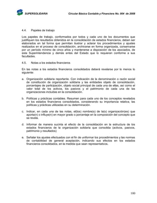 SUPERSOLIDARIA

4.4.

Circular Básica Contable y Financiera No. 004 de 2008

Papeles de trabajo

Los papeles de trabajo, conformados por todos y cada uno de los documentos que
justifiquen los resultados obtenidos en la consolidación de estados financieros, deben ser
elaborados en tal forma que permitan ilustrar y aclarar los procedimientos y ajustes
realizados en el proceso de consolidación, archivarse en forma organizada, conservarse
por un período mínimo de cinco años y mantenerse a disposición de los asociados, de
esta Superintendencia y demás entes del Estado que lo requieran conforme a sus
facultades.
4.5.

Notas a los estados financieros

En las notas a los estados financieros consolidados deberá revelarse por lo menos lo
siguiente:
a. Organización solidaria reportante. Con indicación de la denominación o razón social
de constitución de organización solidaria y las entidades objeto de consolidación,
porcentajes de participación, objeto social principal de cada una de ellas, así como el
valor total de los activos, los pasivos y el patrimonio de cada una de las
organizaciones incluidas en la consolidación.
b. Políticas y prácticas contables. Resumen para cada uno de los conceptos revelados
en los estados financieros consolidados, considerando su importancia relativa, las
políticas y prácticas utilizadas en su determinación.
c. Indicar, en cada una de las notas, el(los) nombre(s) de la(s) organización(es) que
aporta(n) o influye(n) en mayor grado o porcentaje en la composición del concepto que
se revela.
d. Informar de manera sucinta el efecto de la consolidación en la estructura de los
estados financieros de la organización solidaria que consolida (activos, pasivos,
patrimonio y resultados)
e. Señalar los ajustes efectuados con el fin de uniformar los procedimientos y las normas
de contabilidad de general aceptación, indicando sus efectos en los estados
financieros consolidados, en la medida que sean representativos.

100

 