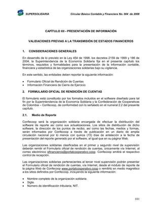SUPERSOLIDARIA

Circular Básica Contable y Financiera No. 004 de 2008

CAPÍTULO XII - PRESENTACIÓN DE INFORMACIÓN

VALIDACIONES PREVIAS A LA TRANSMISIÓN DE ESTADOS FINANCIEROS

1.

CONSIDERACIONES GENERALES

En desarrollo de lo previsto en la Ley 454 de 1998, los decretos 2159 de 1999 y 186 de
2004, la Superintendencia de la Economía Solidaria fija en el presente capítulo los
términos, requisitos y formalidades para la presentación de la información contable,
financiera y estadística de las organizaciones solidarias bajo su vigilancia.
En este sentido, las entidades deben reportar la siguiente información:



Formulario Oficial de Rendición de Cuentas
Información Financiera de Cierre de Ejercicio

2.

FORMULARIO OFICIAL DE RENDICIÓN DE CUENTAS

El formulario está constituido por los formatos incluidos en el software diseñado para tal
fin por la Superintendencia de la Economía Solidaria y la Confederación de Cooperativas
de Colombia – Confecoop, de conformidad con lo señalado en el numeral 2.2 del presente
capítulo.
2.1.

Medio de Reporte

Confecoop será la organización solidaria encargada de efectuar la distribución del
software de reporte así como sus actualizaciones. Los sitios de distribución de dicho
software, la dirección de los puntos de recibo, así como las fechas, medios y formas,
serán informados por Confecoop a través de publicación en un diario de amplia
circulación nacional por lo menos con quince (15) días de antelación a la fecha de
presentación del reporte generado por el software, al igual que en su página Web.
Las organizaciones solidarias clasificadas en el primer y segundo nivel de supervisión
deberán remitir el Formulario oficial de rendición de cuentas, únicamente vía Internet, al
correo electrónico efinancieros@portalcooperativo.coop. Confecoop emitirá el respectivo
control de recepción.
Las organizaciones solidarias pertenecientes al tercer nivel supervisión podrán presentar
el Formulario oficial de rendición de cuentas, vía Internet, desde el módulo de reporte de
la página Web de Confecoop www.portalcooperativo.coop o remitirlo en medio magnético
a los sitios definidos por Confecoop, incluyendo la siguiente información:




Nombre completo de la organización solidaria.
Sigla.
Número de identificación tributaria, NIT.

101

 