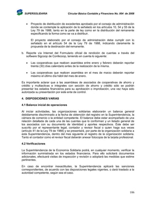 SUPERSOLIDARIA



Circular Básica Contable y Financiera No. 004 de 2008

Proyecto de distribución de excedentes aprobado por el consejo de administración
donde se contemple la aplicación de lo señalado en los artículos 10, 54 y 55 de la
Ley 79 de 1988, tanto en la parte de ley como en la distribución del remanente
especificando la forma como se va a distribuir.
El proyecto elaborado por el consejo de administración debe cumplir con lo
señalado en el artículo 54 de la Ley 79 de 1988, indicando claramente la
propuesta de la destinación del remanente.

b. Reporte vía Internet del Formulario oficial de rendición de cuentas a través del
software Sigcoop de Confecoop, teniendo en cuenta lo siguiente:


Las cooperativas que realicen asamblea entre enero y febrero deberán reportar
treinta (30) días calendario antes de la realización de la misma.



Las cooperativas que realicen asamblea en el mes de marzo deberán reportar
máximo el último día hábil del mes de enero.

Es importante aclarar que a las asambleas de asociados de cooperativas de ahorro y
crédito y multiactivas e integrales con sección de ahorro y crédito sólo se podrán
presentar los estados financieros para su aprobación o improbación, una vez haya sido
autorizada su presentación por este ente de control.
4. DISPOSICIONES VARIAS
4.1 Balance inicial de operaciones
Al iniciar actividades, las organizaciones solidarias elaborarán un balance general
debidamente discriminado a la fecha de obtención del registro en la Superintendencia, la
cámara de comercio o la entidad competente. El balance debe estar acompañado de una
relación detallada de cada una de las cuentas que lo conforman y un listado general de
los asociados con su documento de identidad y aportes respectivos. Éste debe ser
suscrito por el representante legal, contador y revisor fiscal o quien haga sus veces
(artículo 41 de la Ley 79 de 1988) y se presentará, por parte de la organización solidaria a
esta Superintendencia, dentro del mes siguiente al registro de la organización solidaria.
Tanto el contador como el revisor fiscal deberán anexar fotocopia de la tarjeta profesional.
4.2 Verificaciones
La Superintendencia de la Economía Solidaria podrá, en cualquier momento, verificar la
información suministrada en los estados financieros. Para ello solicitará documentos
adicionales, efectuará visitas de inspección y revisión o adoptará las medidas que estime
pertinentes.
En caso de encontrar inexactitudes, la Superintendencia aplicará las sanciones
correspondientes, de acuerdo con las disposiciones legales vigentes, o dará traslado a la
autoridad competente, según sea el caso.

106

 