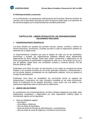 SUPERSOLIDARIA

Circular Básica Contable y Financiera No. 004 de 2008

4.3 Extemporaneidad y sanciones
La no presentación o la presentación extemporánea del Formulario oficial de rendición de
cuentas y de la información financiera de cierre de ejercicio darán lugar a la imposición de
las sanciones legales que la Superintendencia considere pertinentes.

CAPÍTULO XIII - LIBROS OFICIALES DE LAS ORGANIZACIONES
SOLIDARIAS VIGILADAS
1. CONSIDERACIONES GENERALES
Los libros oficiales son aquellos que permiten conocer, ordenar, controlar y verificar los
hechos financieros, económicos y sociales que lleva a cabo la organización solidaria en
desarrollo de su objeto social.
La Superintendencia considera que para el registro de cada una de las actividades,
económicas y sociales, las organizaciones solidarias deberán llevar debidamente
diligenciados los libros oficiales. Estos libros deben conformarse y diligenciarse en tal
forma que garanticen la autenticidad e integridad de cada uno y, de acuerdo con el uso a
que se destinen, deben llevar una numeración sucesiva y continua (artículo 125 del
Decreto 2649 de 1993).
Entiéndase como libros de actas, los documentos en los cuales se consignas los temas
tratados y los acuerdos tomados por las juntas generales ordinarias y extraordinarias y
por los demás órganos competentes de una organización solidaria, como por ejemplo el
consejo de administración.
Entiéndase como libros de contabilidad, los documentos donde se registran las
transacciones y situaciones con valor monetario sucedidas en los entes económicos.
Serán el fundamento de los estados financieros, como quiera que sus saldos y las
operaciones registradas sean la fuente para su elaboración.
2. LIBROS OBLIGATORIOS
En consideración de la Superintendencia, los libros oficiales obligatorios que deben estar
debidamente custodiados y diligenciados por cada organización solidaria según la
normatividad vigente son los siguientes:


Libros de obligatorio registro:
- Libro Diario
- Libros Mayor y Balances
- Libro de Actas de Asambleas
- Libros de Actas de Consejo de Administración o Junta Directiva
- Libro de Actas de Junta de Vigilancia o Comité de Control social

107

 