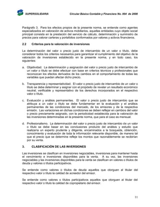 SUPERSOLIDARIA

Circular Básica Contable y Financiera No. 004 de 2008

Parágrafo 3. Para los efectos propios de la presente norma, se entiende como agentes
especializados en valoración de activos mobiliarios, aquellas entidades cuyo objeto social
principal consista en la prestación del servicio de cálculo, determinación y suministro de
precios para valorar carteras y portafolios conformados por valores y activos financieros.
2.2

Criterios para la valoración de inversiones

La determinación del valor o precio justo de intercambio de un valor o título, debe
considerar todos los criterios necesarios para garantizar el cumplimiento del objetivo de la
valoración de inversiones establecido en la presente norma, y en todo caso, los
siguientes:
a. Objetividad. La determinación y asignación del valor o precio justo de intercambio de
un valor o título se debe efectuar con base en criterios técnicos y profesionales que
reconozcan los efectos derivados de los cambios en el comportamiento de todas las
variables que puedan afectar dicho precio.
b. Transparencia y representatividad. El valor o precio justo de intercambio de un valor o
título se debe determinar y asignar con el propósito de revelar un resultado económico
neutral, verificable y representativo de los derechos incorporados en el respectivo
valor o título.
c. Evaluación y análisis permanentes. El valor o precio justo de intercambio que se
atribuya a un valor o título se debe fundamentar en la evaluación y el análisis
permanentes de las condiciones del mercado, de los emisores y de la respectiva
emisión. Las variaciones en dichas condiciones se deben reflejar en cambios del valor
o precio previamente asignado, con la periodicidad establecida para la valoración de
las inversiones determinadas en la presente norma, que para el caso es mensual.
d. Profesionalismo. La determinación del valor o precio justo de intercambio de un valor
o título se debe basar en las conclusiones producto del análisis y estudio que
realizaría un experto prudente y diligente, encaminados a la búsqueda, obtención,
conocimiento y evaluación de toda la información relevante disponible, de manera tal
que el precio que se determine refleje los montos que razonablemente se recibirían
por su venta.
3.

CLASIFICACIÓN DE LAS INVERSIONES

Las inversiones se clasifican en inversiones negociables, inversiones para mantener hasta
el vencimiento e inversiones disponibles para la venta. A su vez, las inversiones
negociables y las inversiones disponibles para la venta se clasifican en valores o títulos de
deuda y valores o títulos participativos.
Se entiende como valores o títulos de deuda aquellos que otorguen al titular del
respectivo valor o título la calidad de acreedor del emisor.
Se entiende como valores o títulos participativos aquellos que otorguen al titular del
respectivo valor o título la calidad de copropietario del emisor.

11

 