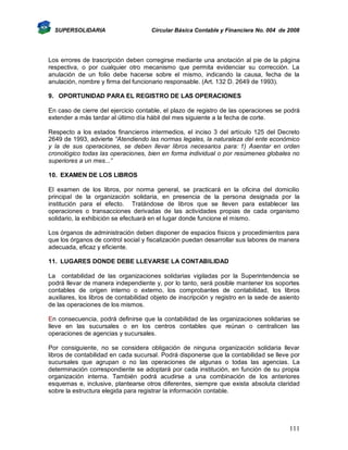 SUPERSOLIDARIA

Circular Básica Contable y Financiera No. 004 de 2008

Los errores de trascripción deben corregirse mediante una anotación al pie de la página
respectiva, o por cualquier otro mecanismo que permita evidenciar su corrección. La
anulación de un folio debe hacerse sobre el mismo, indicando la causa, fecha de la
anulación, nombre y firma del funcionario responsable. (Art. 132 D. 2649 de 1993).
9. OPORTUNIDAD PARA EL REGISTRO DE LAS OPERACIONES
En caso de cierre del ejercicio contable, el plazo de registro de las operaciones se podrá
extender a más tardar al último día hábil del mes siguiente a la fecha de corte.
Respecto a los estados financieros intermedios, el inciso 3 del artículo 125 del Decreto
2649 de 1993, advierte “Atendiendo las normas legales, la naturaleza del ente económico
y la de sus operaciones, se deben llevar libros necesarios para: 1) Asentar en orden
cronológico todas las operaciones, bien en forma individual o por resúmenes globales no
superiores a un mes...”
10. EXAMEN DE LOS LIBROS
El examen de los libros, por norma general, se practicará en la oficina del domicilio
principal de la organización solidaria, en presencia de la persona designada por la
institución para el efecto. Tratándose de libros que se lleven para establecer las
operaciones o transacciones derivadas de las actividades propias de cada organismo
solidario, la exhibición se efectuará en el lugar donde funcione el mismo.
Los órganos de administración deben disponer de espacios físicos y procedimientos para
que los órganos de control social y fiscalización puedan desarrollar sus labores de manera
adecuada, eficaz y eficiente.
11. LUGARES DONDE DEBE LLEVARSE LA CONTABILIDAD
La contabilidad de las organizaciones solidarias vigiladas por la Superintendencia se
podrá llevar de manera independiente y, por lo tanto, será posible mantener los soportes
contables de origen interno o externo, los comprobantes de contabilidad, los libros
auxiliares, los libros de contabilidad objeto de inscripción y registro en la sede de asiento
de las operaciones de los mismos.
En consecuencia, podrá definirse que la contabilidad de las organizaciones solidarias se
lleve en las sucursales o en los centros contables que reúnan o centralicen las
operaciones de agencias y sucursales.
Por consiguiente, no se considera obligación de ninguna organización solidaria llevar
libros de contabilidad en cada sucursal. Podrá disponerse que la contabilidad se lleve por
sucursales que agrupan o no las operaciones de algunas o todas las agencias. La
determinación correspondiente se adoptará por cada institución, en función de su propia
organización interna. También podrá acudirse a una combinación de los anteriores
esquemas e, inclusive, plantearse otros diferentes, siempre que exista absoluta claridad
sobre la estructura elegida para registrar la información contable.

111

 