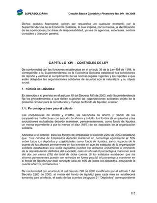 SUPERSOLIDARIA

Circular Básica Contable y Financiera No. 004 de 2008

Dichos estados financieros podrán ser requeridos en cualquier momento por la
Superintendencia de la Economía Solidaria, lo cual implica, por lo menos, la identificación
de las operaciones por áreas de responsabilidad, ya sea de agencias, sucursales, centros
contables y dirección general.

CAPÍTULO XIV - CONTROLES DE LEY
De conformidad con las funciones establecidas en el artículo 36 de la Ley 454 de 1998, le
corresponde a la Superintendencia de la Economía Solidaria establecer las condiciones
de reporte y verificar el cumplimiento de las normas legales vigentes y los reportes a que
están obligadas las organizaciones solidarias de acuerdo con la naturaleza y su objeto
social.
1. FONDO DE LIQUIDEZ
En atención a lo previsto en el artículo 10 del Decreto 790 de 2003, esta Superintendencia
fija los procedimientos a que deben sujetarse las organizaciones solidarias objeto de la
presente circular para la constitución y manejo del fondo de liquidez, a saber:
1.1. Porcentaje y base para el cálculo
Las cooperativas de ahorro y crédito, las secciones de ahorro y crédito de las
cooperativas multiactivas con sección de ahorro y crédito, los fondos de empleados y las
asociaciones mutualistas deberán mantener, permanentemente, como fondo de liquidez
un monto equivalente a por lo menos el diez (10%) de los depósitos de la organización
solidaria.
Adicional a lo anterior, para los fondos de empleados el Decreto 2280 de 2003 estableció
que: “Los Fondos de Empleados deberán mantener un porcentaje equivalente al 10%
sobre todos los depósitos y exigibilidades como fondo de liquidez, salvo respecto de la
cuenta de los ahorros permanentes en los eventos en que los estatutos de la organización
solidaria establezcan que estos depósitos pueden ser retirados únicamente al momento
de la desvinculación definitiva del asociado, caso en el cual el porcentaje a mantener será
del dos por ciento (2%) del total de dicha cuenta. Si los estatutos establecen que los
ahorros permanentes pueden ser retirados en forma parcial, el porcentaje a mantener en
el fondo de liquidez por este concepto será de 10% de todos los depósitos, incluyendo la
cuenta ahorros permanentes.”
De conformidad con el artículo 6 del Decreto 790 de 2003 modificado por el artículo 1 del
Decreto 2280 de 2003, el monto del fondo de liquidez para cada mes se establecerá
tomando para el efecto, el saldo de las cuentas del grupo 21 “Depósitos” correspondiente

112

 