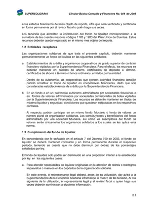 SUPERSOLIDARIA

Circular Básica Contable y Financiera No. 004 de 2008

a los estados financieros del mes objeto de reporte, cifra que será verificada y certificada
en forma permanente por el revisor fiscal o quién haga sus veces.
Los recursos que acrediten la constitución del fondo de liquidez corresponderán a la
sumatoria de las cuentas mayores códigos 1120 y 1203 del Plan Único de Cuentas. Estos
recursos deberán quedar registrado en el mismo mes objeto del reporte.
1.2 Entidades receptoras
Las organizaciones solidarias de que trata el presente capítulo, deberán mantener
permanentemente un fondo de liquidez en las siguientes entidades:
a. Establecimientos de crédito y organismos cooperativos de grado superior de carácter
financiero vigilados por la Superintendencia Financiera. Para el efecto, los recursos se
deberán mantener en cuentas de ahorro, certificados de depósito a término,
certificados de ahorro a término o bonos ordinarios, emitidos por la entidad.
Dentro de su autonomía, las cooperativas que ejercen actividad financiera también
podrán constituir el fondo de liquidez en cooperativas financieras, dado que son
consideradas establecimientos de crédito por la Superintendencia Financiera.
b. En un fondo o en un patrimonio autónomo administrado por sociedades fiduciarias o
en fondos de valores administrados por sociedades comisionistas de bolsa vigiladas
por la Superintendencia Financiera. Los recursos se deberán mantener en títulos de
máxima liquidez y seguridad, condiciones que quedarán estipuladas en los respectivos
contratos.
Al respecto, podrán participar en un mismo fondo fiduciario o fondo de valores un
número plural de organización solidarias. Los constituyentes y beneficiarios del fondo
administrado por una sociedad fiduciaria, así como los suscriptores del fondo de
valores serán únicamente los organismos solidarios a los cuales se les aplica esta
norma.
1.3 Cumplimiento del fondo de liquidez
En concordancia con lo señalado en el artículo 7 del Decreto 790 de 2003, el fondo de
liquidez se deberá mantener constante y en forma permanente durante el respectivo
período, teniendo en cuenta que no debe disminuir por debajo de los porcentajes
señalados por ley.
El fondo de liquidez solo podrá ser disminuido en una proporción inferior a la establecida
por ley, en los siguientes casos:
a. Para atender necesidades de liquidez originadas en la atención de retiros o reintegros
imprevistos o masivos en los depósitos de la organización solidaria.
En este evento, el representante legal deberá, antes de su utilización, dar aviso a la
Superintendencia de la Economía Solidaria informando el motivo de tal decisión. Al día
siguiente de la utilización, el representante legal y el revisor fiscal o quien haga sus
veces deberán suministrar la siguiente información:

113

 
