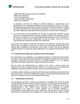 SUPERSOLIDARIA

Circular Básica Contable y Financiera No. 004 de 2008

- Saldo del fondo de liquidez antes de la utilización
- Monto de la utilización.
- Fecha de la operación.
- Fecha probable de reposición.
- Motivo de la utilización
La utilización del fondo de liquidez no deberá obedecer a imprevisiones de la
administración de la organización solidaria en el manejo del flujo de caja. Así mismo,
la obligación de avisar previamente sobre la utilización del fondo de liquidez no implica
que esta Superintendencia deba impartir autorización, sin perjuicio de que, mediante
controles posteriores, esta Superintendencia pueda pronunciarse sobre el particular.
b. Por la disminución de los depósitos. En tal caso, la organización solidaria no debe
informar a la Superintendencia y el ajuste se deberá realizar en el respectivo período,
teniendo en cuenta que no se pueden presentar fluctuaciones en forma constante en
las cuentas de ahorros que corresponden al fondo de liquidez, caso en el cual, la
Superintendencia realizará las evaluaciones respectivas.
Los motivos que originen la utilización del fondo en los términos previstos sólo serán
válidos para el respectivo periodo, de tal manera que el siguiente ajuste del fondo de
liquidez debe corresponder, nuevamente, como mínimo al diez (10%) de los depósitos
captados teniendo en cuenta los saldos registrados en los estados financieros del mismo
mes.
1.4 Custodia de los títulos que componen el fondo de liquidez
De conformidad con lo señalado en el parágrafo del artículo 7 del Decreto 790 de 2003,
los títulos y demás valores permanecerán bajo la custodia del establecimiento bancario, el
organismo cooperativo de grado superior, la sociedad fiduciaria o en un depósito
centralizado de valores vigilado por la Superintendencia Financiera.
Para tal efecto, las certificaciones de custodia de los títulos y demás valores que
componen el fondo de liquidez deberán incluirse en el reporte que las organizaciones
solidarias de que trata el presente capítulo remiten a esta Superintendencia.
Los títulos y demás valores que componen el fondo de liquidez deberán permanecer libres
de todo gravamen, por tanto, la organización solidaria no podrá garantizar operaciones de
tesorería o crediticias con los recursos del fondo de liquidez.
1.5

Presentación de informes

Las cooperativas de ahorro y crédito y las multiactivas o integrales con sección de ahorro
y crédito deberán remitir el monto del fondo de liquidez y su composición en el formato 27,
adjuntando copia de los extractos de las cuentas de ahorro, fotocopia de los títulos
correspondientes a CDT, CDATS, bonos ordinarios y la certificación de custodia
correspondiente, y/o extracto de cuenta expedido por la sociedad fiduciaria y
comisionistas de bolsa según sea el caso, teniendo en cuenta para la remisión de esta
información el cumplimiento de lo señalado en la Carta Circular 002 de agosto de 2006.

114

 