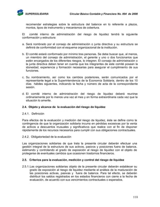 SUPERSOLIDARIA

Circular Básica Contable y Financiera No. 004 de 2008

recomendar estrategias sobre la estructura del balance en lo referente a plazos,
montos, tipos de instrumento y mecanismos de cobertura.
El
comité interno de administración del riesgo de liquidez tendrá la siguiente
conformación y estructura:
a. Será nombrado por el consejo de administración o junta directiva y su estructura se
definirá de conformidad con el esquema organizacional de la institución.
b. El comité estará conformado por mínimo tres personas. Se debe buscar que, al menos,
un miembro del consejo de administración, el gerente y uno o dos funcionarios que
estén encargados de los diferentes riesgos, lo integren. El consejo de administración o
la junta directiva deben tener en cuenta que los integrantes de este comité posean la
idoneidad, experiencia y formación necesarias para asegurar el cumplimiento de sus
funciones.
c. Su nombramiento, así como los cambios posteriores, serán comunicados por el
representante legal a la Superintendencia de la Economía Solidaria, dentro de los 10
días hábiles siguientes, indicando la fecha y número de acta de la correspondiente
sesión.
d. El comité interno de administración del riesgo de liquidez deberá reunirse
ordinariamente por lo menos una vez al mes y en forma extraordinaria cada vez que la
situación lo amerite.
2.4. Objeto y alcance de la evaluación del riesgo de liquidez
2.4.1. Definición
Para efectos de la evaluación y medición del riesgo de liquidez, éste se define como la
contingencia de que la organización solidaria incurra en pérdidas excesivas por la venta
de activos a descuentos inusuales y significativos que realice con el fin de disponer
rápidamente de los recursos necesarios para cumplir con sus obligaciones contractuales.
2.4.2. Obligatoriedad de la evaluación
Las organizaciones solidarias de que trata la presente circular deberán efectuar una
gestión integral de la estructura de sus activos, pasivos y posiciones fuera de balance,
estimando y controlando el grado de exposición al riesgo de liquidez con el objeto de
protegerse de eventuales cambios que ocasionen trastornos financieros.
2.5. Criterios para la evaluación, medición y control del riesgo de liquidez
2.5.1. Las organizaciones solidarias objeto de la presente circular deberán establecer su
grado de exposición al riesgo de liquidez mediante el análisis de la maduración de
las posiciones activas, pasivas y fuera de balance. Para tal efecto, se deberán
distribuir los saldos registrados en los estados financieros con cierre a la fecha de
evaluación, de acuerdo con sus vencimientos contractuales o esperados.

118

 