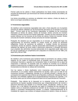 SUPERSOLIDARIA

Circular Básica Contable y Financiera No. 004 de 2008

Forman parte de los valores o títulos participativos los títulos mixtos provenientes de
procesos de titularización que reconozcan de manera simultánea derechos de crédito y de
participación.
Los bonos convertibles en acciones se entienden como valores o títulos de deuda, en
tanto no se hayan convertido en acciones.

3.1 Inversiones negociables
Se clasifican como inversiones negociables todo valor o título adquirido con el propósito
principal de obtener utilidades por las fluctuaciones del precio en el mercado en el corto
plazo. Forman parte de las inversiones negociables, la totalidad de las inversiones
efectuadas en fondos de valores, fondos de inversión, fondos comunes de inversión
ordinarios y fondos comunes de inversión especiales. También son las inversiones que se
pueden efectuar con los recursos de los fondos de valores, fondos de inversión, fondos
comunes de inversión ordinarios, fondos comunes de inversión especiales
Parágrafo. No obstante que son negociables en el mercado, por disposición legal, las
organizaciones de economía solidaria no podrán invertir en: fondos de pensiones
obligatorias, fondos de pensiones de jubilación e invalidez (fondos de pensiones
voluntarias), fondos de cesantía, reservas pensionales administradas por organizaciones
solidarias del régimen de prima media y patrimonios autónomos o encargos fiduciarios
cuyo propósito sea administrar recursos pensionales de la seguridad social, tales como
los que se constituyan en cumplimiento de lo dispuesto en el Decreto 810 de 1998 y las
leyes 549 y 550 de 1999.
3.2 Inversiones para mantener hasta el vencimiento
Se clasifican como inversiones para mantener hasta el vencimiento, los valores o títulos
respecto de los cuales el inversionista tiene el propósito serio y la capacidad legal,
contractual, financiera y operativa de mantenerlos hasta el vencimiento de su plazo de
maduración o redención. El propósito serio de mantener la inversión es la intención
positiva e inequívoca de no enajenar el valor o título, de tal manera que los derechos en él
incorporados se entiendan en cabeza del inversionista.
Con los valores o títulos clasificados como inversiones para mantener hasta el
vencimiento no se pueden realizar operaciones de liquidez, salvo que se trate de las
inversiones forzosas u obligatorias suscritas en el mercado primario y siempre que la
contraparte de la operación sea el Banco de la República, la Dirección General del Tesoro
Nacional o las entidades vigiladas por la Superintendencia Financiera de Colombia, y en
los demás casos que de manera excepcional determine la Superintendencia Financiera.
Parágrafo. Para efectos de lo dispuesto en la presente norma, se entiende por
operaciones de liquidez aquellas transacciones que, independientemente del nombre o
estructura financiera que adopten en el mercado (repos, simultáneas, ventas en corto,
fondeos, etc.) y del régimen de garantías que según la modalidad les sea aplicable, se
realizan como un mecanismo temporal de inversión de los recursos o con el objeto de
obtener o suministrar transitoriamente liquidez. Lo anterior, independientemente de la
modalidad de negocio que conlleve al traspaso temporal de valores o títulos de deuda o

12

 