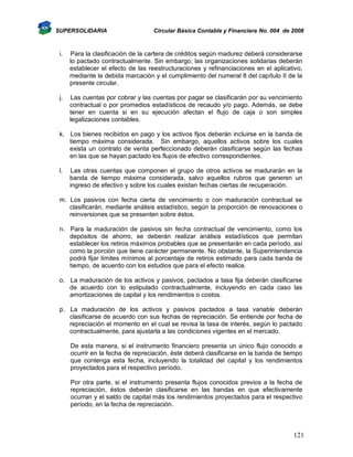 SUPERSOLIDARIA

Circular Básica Contable y Financiera No. 004 de 2008

i.

Para la clasificación de la cartera de créditos según madurez deberá considerarse
lo pactado contractualmente. Sin embargo, las organizaciones solidarias deberán
establecer el efecto de las reestructuraciones y refinanciaciones en el aplicativo,
mediante la debida marcación y el cumplimiento del numeral 8 del capítulo II de la
presente circular.

j.

Las cuentas por cobrar y las cuentas por pagar se clasificarán por su vencimiento
contractual o por promedios estadísticos de recaudo y/o pago. Además, se debe
tener en cuenta si en su ejecución afectan el flujo de caja o son simples
legalizaciones contables.

k. Los bienes recibidos en pago y los activos fijos deberán incluirse en la banda de
tiempo máxima considerada. Sin embargo, aquellos activos sobre los cuales
exista un contrato de venta perfeccionado deberán clasificarse según las fechas
en las que se hayan pactado los flujos de efectivo correspondientes.
l.

Las otras cuentas que componen el grupo de otros activos se madurarán en la
banda de tiempo máxima considerada, salvo aquellos rubros que generen un
ingreso de efectivo y sobre los cuales existan fechas ciertas de recuperación.

m. Los pasivos con fecha cierta de vencimiento o con maduración contractual se
clasificarán, mediante análisis estadístico, según la proporción de renovaciones o
reinversiones que se presenten sobre éstos.
n. Para la maduración de pasivos sin fecha contractual de vencimiento, como los
depósitos de ahorro, se deberán realizar análisis estadísticos que permitan
establecer los retiros máximos probables que se presentarán en cada período, así
como la porción que tiene carácter permanente. No obstante, la Superintendencia
podrá fijar límites mínimos al porcentaje de retiros estimado para cada banda de
tiempo, de acuerdo con los estudios que para el efecto realice.
o. La maduración de los activos y pasivos, pactados a tasa fija deberán clasificarse
de acuerdo con lo estipulado contractualmente, incluyendo en cada caso las
amortizaciones de capital y los rendimientos o costos.
p. La maduración de los activos y pasivos pactados a tasa variable deberán
clasificarse de acuerdo con sus fechas de repreciación. Se entiende por fecha de
repreciación el momento en el cual se revisa la tasa de interés, según lo pactado
contractualmente, para ajustarla a las condiciones vigentes en el mercado.
De esta manera, si el instrumento financiero presenta un único flujo conocido a
ocurrir en la fecha de repreciación, éste deberá clasificarse en la banda de tiempo
que contenga esta fecha, incluyendo la totalidad del capital y los rendimientos
proyectados para el respectivo período.
Por otra parte, si el instrumento presenta flujos conocidos previos a la fecha de
repreciación, éstos deberán clasificarse en las bandas en que efectivamente
ocurran y el saldo de capital más los rendimientos proyectados para el respectivo
período, en la fecha de repreciación.

121

 