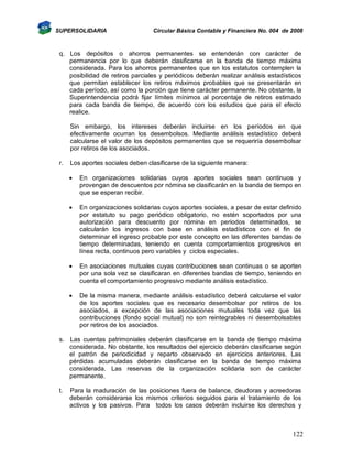 SUPERSOLIDARIA

Circular Básica Contable y Financiera No. 004 de 2008

q. Los depósitos o ahorros permanentes se entenderán con carácter de
permanencia por lo que deberán clasificarse en la banda de tiempo máxima
considerada. Para los ahorros permanentes que en los estatutos contemplen la
posibilidad de retiros parciales y periódicos deberán realizar análisis estadísticos
que permitan establecer los retiros máximos probables que se presentarán en
cada período, así como la porción que tiene carácter permanente. No obstante, la
Superintendencia podrá fijar límites mínimos al porcentaje de retiros estimado
para cada banda de tiempo, de acuerdo con los estudios que para el efecto
realice.
Sin embargo, los intereses deberán incluirse en los períodos en que
efectivamente ocurran los desembolsos. Mediante análisis estadístico deberá
calcularse el valor de los depósitos permanentes que se requeriría desembolsar
por retiros de los asociados.
r.

Los aportes sociales deben clasificarse de la siguiente manera:


En organizaciones solidarias cuyos aportes sociales sean continuos y
provengan de descuentos por nómina se clasificarán en la banda de tiempo en
que se esperan recibir.



En organizaciones solidarias cuyos aportes sociales, a pesar de estar definido
por estatuto su pago periódico obligatorio, no estén soportados por una
autorización para descuento por nómina en periodos determinados, se
calcularán los ingresos con base en análisis estadísticos con el fin de
determinar el ingreso probable por este concepto en las diferentes bandas de
tiempo determinadas, teniendo en cuenta comportamientos progresivos en
línea recta, continuos pero variables y ciclos especiales.



En asociaciones mutuales cuyas contribuciones sean continuas o se aporten
por una sola vez se clasificaran en diferentes bandas de tiempo, teniendo en
cuenta el comportamiento progresivo mediante análisis estadístico.



De la misma manera, mediante análisis estadístico deberá calcularse el valor
de los aportes sociales que es necesario desembolsar por retiros de los
asociados, a excepción de las asociaciones mutuales toda vez que las
contribuciones (fondo social mutual) no son reintegrables ni desembolsables
por retiros de los asociados.

s. Las cuentas patrimoniales deberán clasificarse en la banda de tiempo máxima
considerada. No obstante, los resultados del ejercicio deberán clasificarse según
el patrón de periodicidad y reparto observado en ejercicios anteriores. Las
pérdidas acumuladas deberán clasificarse en la banda de tiempo máxima
considerada. Las reservas de la organización solidaria son de carácter
permanente.
t.

Para la maduración de las posiciones fuera de balance, deudoras y acreedoras
deberán considerarse los mismos criterios seguidos para el tratamiento de los
activos y los pasivos. Para todos los casos deberán incluirse los derechos y

122

 