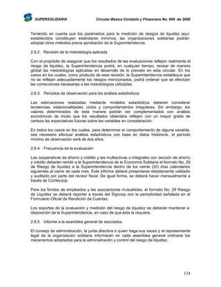 SUPERSOLIDARIA

Circular Básica Contable y Financiera No. 004 de 2008

Teniendo en cuenta que los parámetros para la medición de riesgos de liquidez aquí
establecidos constituyen estándares mínimos, las organizaciones solidarias podrán
adoptar otros métodos previa aprobación de la Superintendencia.
2.8.2. Revisión de la metodología aplicada
Con el propósito de asegurar que los resultados de las evaluaciones reflejen realmente el
riesgo de liquidez, la Superintendencia podrá, en cualquier tiempo, revisar de manera
global las metodologías aplicadas en desarrollo de lo previsto en esta circular. En los
casos en los cuales, como producto de esta revisión, la Superintendencia establezca que
no se reflejan adecuadamente los riesgos mencionados, podrá ordenar que se efectúen
las correcciones necesarias a las metodologías utilizadas.
2.8.3. Períodos de observación para los análisis estadísticos
Las estimaciones realizadas mediante modelos estadísticos deberán considerar
tendencias, estacionalidades, ciclos y comportamientos irregulares. Sin embargo, los
valores determinados de esta manera podrán ser complementados con análisis
económicos de modo que los resultados obtenidos reflejen con un mayor grado de
certeza las expectativas futuras sobre las variables en consideración.
En todos los casos en los cuales, para determinar el comportamiento de alguna variable,
sea necesario efectuar análisis estadísticos con base en datos históricos, el período
mínimo de observación será de dos años.
2.8.4. Frecuencia de la evaluación
Las cooperativas de ahorro y crédito y las multiactivas o integrales con sección de ahorro
y crédito deberán remitir a la Superintendencia de la Economía Solidaria el formato No. 29
de Riesgo de liquidez a la Superintendencia dentro de los veinte (20) días calendarios
siguientes al cierre de cada mes. Este informe deberá presentarse debidamente validado
y auditado por parte del revisor fiscal. De igual forma, se deberá hacer mensualmente a
través de Confecoop.
Para los fondos de empleados y las asociaciones mutualistas, el formato No. 29 Riesgo
de Liquidez se deberá reportar a través del Sigcoop con la periodicidad señalada en el
Formulario Oficial de Rendición de Cuentas.
Los soportes de la evaluación y medición del riesgo de liquidez se deberán mantener a
disposición de la Superintendencia, en caso de que ésta la requiera.
2.8.5. Informe a la asamblea general de asociados
El consejo de administración, la junta directiva o quien haga sus veces y el representante
legal de la organización solidaria informarán en cada asamblea general ordinaria los
mecanismos adoptados para la administración y control del riesgo de liquidez.

124

 