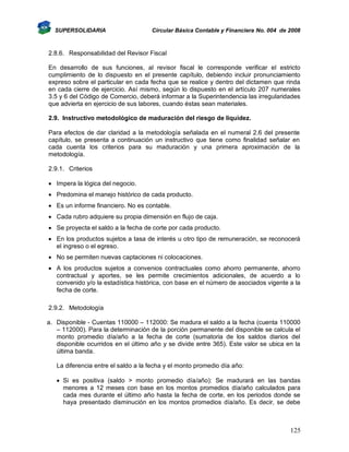 SUPERSOLIDARIA

Circular Básica Contable y Financiera No. 004 de 2008

2.8.6. Responsabilidad del Revisor Fiscal
En desarrollo de sus funciones, al revisor fiscal le corresponde verificar el estricto
cumplimiento de lo dispuesto en el presente capítulo, debiendo incluir pronunciamiento
expreso sobre el particular en cada fecha que se realice y dentro del dictamen que rinda
en cada cierre de ejercicio. Así mismo, según lo dispuesto en el artículo 207 numerales
3.5 y 6 del Código de Comercio, deberá informar a la Superintendencia las irregularidades
que advierta en ejercicio de sus labores, cuando éstas sean materiales.
2.9. Instructivo metodológico de maduración del riesgo de liquidez.
Para efectos de dar claridad a la metodología señalada en el numeral 2.6 del presente
capítulo, se presenta a continuación un instructivo que tiene como finalidad señalar en
cada cuenta los criterios para su maduración y una primera aproximación de la
metodología.
2.9.1. Criterios
 Impera la lógica del negocio.
 Predomina el manejo histórico de cada producto.
 Es un informe financiero. No es contable.
 Cada rubro adquiere su propia dimensión en flujo de caja.
 Se proyecta el saldo a la fecha de corte por cada producto.
 En los productos sujetos a tasa de interés u otro tipo de remuneración, se reconocerá
el ingreso o el egreso.
 No se permiten nuevas captaciones ni colocaciones.
 A los productos sujetos a convenios contractuales como ahorro permanente, ahorro
contractual y aportes, se les permite crecimientos adicionales, de acuerdo a lo
convenido y/o la estadística histórica, con base en el número de asociados vigente a la
fecha de corte.
2.9.2. Metodología
a. Disponible - Cuentas 110000 – 112000: Se madura el saldo a la fecha (cuenta 110000
– 112000). Para la determinación de la porción permanente del disponible se calcula el
monto promedio día/año a la fecha de corte (sumatoria de los saldos diarios del
disponible ocurridos en el último año y se divide entre 365). Este valor se ubica en la
última banda.
La diferencia entre el saldo a la fecha y el monto promedio día año:
 Si es positiva (saldo > monto promedio día/año): Se madurará en las bandas
menores a 12 meses con base en los montos promedios día/año calculados para
cada mes durante el último año hasta la fecha de corte, en los periodos donde se
haya presentado disminución en los montos promedios día/año. Es decir, se debe

125

 