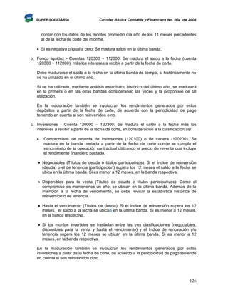SUPERSOLIDARIA

Circular Básica Contable y Financiera No. 004 de 2008

contar con los datos de los montos promedio día año de los 11 meses precedentes
al de la fecha de corte del informe.
 Si es negativa o igual a cero: Se madura saldo en la última banda.
b. Fondo liquidez - Cuentas 120300 + 112000: Se madura el saldo a la fecha (cuenta
120300 + 112000) más los intereses a recibir a partir de la fecha de corte.
Debe madurarse el saldo a la fecha en la última banda de tiempo, si históricamente no
se ha utilizado en el último año.
Si se ha utilizado, mediante análisis estadístico histórico del último año, se madurará
en la primera o en las otras bandas considerando las veces y la proporción de tal
utilización.
En la maduración también se involucran los rendimientos generados por estos
depósitos a partir de la fecha de corte, de acuerdo con la periodicidad de pago
teniendo en cuenta si son reinvertidos o no.
c. Inversiones - Cuenta 120000 – 120300: Se madura el saldo a la fecha más los
intereses a recibir a partir de la fecha de corte, en consideración a la clasificación así:


Compromisos de reventa de inversiones (120100) o de cartera (120200): Se
madura en la banda contada a partir de la fecha de corte donde se cumpla el
vencimiento de la operación contractual utilizando el precio de reventa que incluye
el rendimiento financiero pactado.

 Negociables (Títulos de deuda o títulos participativos): Si el índice de reinversión
(deuda) o el de tenencia (participación) supera los 12 meses el saldo a la fecha se
ubica en la última banda. Si es menor a 12 meses, en la banda respectiva.
 Disponibles para la venta (Títulos de deuda o títulos participativos): Como el
compromiso es mantenerlos un año, se ubican en la última banda. Además de la
intención a la fecha de vencimiento, se debe revisar la estadística histórica de
reinversión o de tenencia.
 Hasta el vencimiento (Títulos de deuda): Si el índice de reinversión supera los 12
meses, el saldo a la fecha se ubican en la última banda. Si es menor a 12 meses,
en la banda respectiva.
 Si los montos invertidos se trasladan entre las tres clasificaciones (negociables,
disponibles para la venta y hasta el vencimiento) y el índice de renovación y/o
tenencia supera los 12 meses se ubican en la última banda. Si es menor a 12
meses, en la banda respectiva.
En la maduración también se involucran los rendimientos generados por estas
inversiones a partir de la fecha de corte, de acuerdo a la periodicidad de pago teniendo
en cuenta si son reinvertidos o no.

126

 