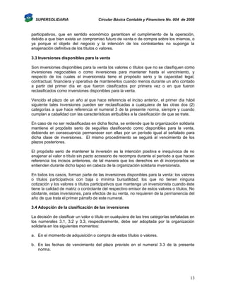 SUPERSOLIDARIA

Circular Básica Contable y Financiera No. 004 de 2008

participativos, que en sentido económico garanticen el cumplimiento de la operación,
debido a que bien exista un compromiso futuro de venta o de compra sobre los mismos, o
ya porque el objeto del negocio y la intención de los contratantes no suponga la
enajenación definitiva de los títulos o valores.
3.3 Inversiones disponibles para la venta
Son inversiones disponibles para la venta los valores o títulos que no se clasifiquen como
inversiones negociables o como inversiones para mantener hasta el vencimiento, y
respecto de los cuales el inversionista tiene el propósito serio y la capacidad legal,
contractual, financiera y operativa de mantenerlos cuando menos durante un año contado
a partir del primer día en que fueron clasificados por primera vez o en que fueron
reclasificados como inversiones disponibles para la venta.
Vencido el plazo de un año al que hace referencia el inciso anterior, el primer día hábil
siguiente tales inversiones pueden ser reclasificadas a cualquiera de las otras dos (2)
categorías a que hace referencia el numeral 3 de la presente norma, siempre y cuando
cumplan a cabalidad con las características atribuibles a la clasificación de que se trate.
En caso de no ser reclasificadas en dicha fecha, se entiende que la organización solidaria
mantiene el propósito serio de seguirlas clasificando como disponibles para la venta,
debiendo en consecuencia permanecer con ellas por un período igual al señalado para
dicha clase de inversiones. El mismo procedimiento se seguirá al vencimiento de los
plazos posteriores.
El propósito serio de mantener la inversión es la intención positiva e inequívoca de no
enajenar el valor o título sin pacto accesorio de recompra durante el período a que hacen
referencia los incisos anteriores, de tal manera que los derechos en él incorporados se
entienden durante dicho lapso en cabeza de la organización solidaria inversionista.
En todos los casos, forman parte de las inversiones disponibles para la venta: los valores
o títulos participativos con baja o mínima bursatilidad; los que no tienen ninguna
cotización y los valores o títulos participativos que mantenga un inversionista cuando éste
tiene la calidad de matriz o controlante del respectivo emisor de estos valores o títulos. No
obstante, estas inversiones, para efectos de su venta, no requieren de la permanencia del
año de que trata el primer párrafo de este numeral.
3.4 Adopción de la clasificación de las inversiones
La decisión de clasificar un valor o título en cualquiera de las tres categorías señaladas en
los numerales 3.1, 3.2 y 3.3, respectivamente, debe ser adoptada por la organización
solidaria en los siguientes momentos:
a. En el momento de adquisición o compra de estos títulos o valores.
b. En las fechas de vencimiento del plazo previsto en el numeral 3.3 de la presente
norma.

13

 