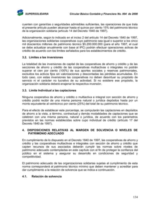 SUPERSOLIDARIA

Circular Básica Contable y Financiera No. 004 de 2008

cuenten con garantías o seguridades admisibles suficientes, las operaciones de que trata
el presente artículo pueden alcanzar hasta el quince por ciento 15% del patrimonio técnico
de la organización solidaria (artículo 14 del Decreto 1840 de 1997).
Adicionalmente, según lo indicado en el inciso 2 del artículo 14 del Decreto 1840 de 1997,
las organizaciones solidarias cooperativas cuyo patrimonio sea igual o superior a los cinco
mil doscientos millones de patrimonio técnico $5.200.000.000 (para el año 1997, el cual
se debe actualizar anualmente con base al IPC) podrán efectuar operaciones activas de
crédito de acuerdo con los límites señalados para los establecimientos de crédito.
3.2. Límites a las inversiones
La totalidad de las inversiones de capital de las cooperativas de ahorro y crédito y de las
secciones de ahorro y crédito de las cooperativas multiactivas o integrales no podrán
superar el cien por ciento (100%) de sus aportes sociales y reservas patrimoniales,
excluidos los activos fijos sin valorizaciones y descontadas las pérdidas acumuladas. En
todo caso, con estas inversiones las cooperativas no deben desvirtuar su propósito de
servicio ni el carácter no lucrativo de su actividad. Si no existiere ese propósito, la
organización solidaria deberá enajenar la respectiva inversión.
3.3. Límite Individual a las captaciones
Ninguna cooperativa de ahorro y crédito o multiactiva e integral con sección de ahorro y
crédito podrá recibir de una misma persona natural o jurídica depósitos hasta por un
monto equivalente al veinticinco por ciento (25%) del total de su patrimonio técnico.
Para el efecto de establecer este porcentaje, se computarán las captaciones en depósitos
de ahorro a la vista, a término, contractual y demás modalidades de captaciones que se
celebren con una misma persona, natural o jurídica, de acuerdo con los parámetros
previstos en las normas establecidas sobre cupo individual de crédito (artículo 17 del
Decreto 1840 de 1997).
4. DISPOSICIONES RELATIVAS AL MARGEN DE SOLVENCIA O NIVELES DE
PATRIMONIO ADECUADO
En cumplimiento de lo dispuesto en el Decreto 1840 de 1997, las cooperativas de ahorro y
crédito y las cooperativas multiactivas e integrales con sección de ahorro y crédito que
capten recursos de sus asociados deberán cumplir las normas sobre niveles de
patrimonio adecuado contempladas en este capítulo con el fin de proteger la confianza del
público en el sistema y asegurar su desarrollo en condiciones de seguridad y
competitividad.
El patrimonio adecuado de las organizaciones solidarias sujetas al cumplimiento de esta
norma corresponderá al patrimonio técnico mínimo que deben mantener y acreditar para
dar cumplimiento a la relación de solvencia que se indica a continuación.
4.1.

Relación de solvencia

134

 