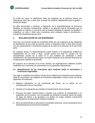 SUPERSOLIDARIA

Circular Básica Contable y Financiera No. 004 de 2008

En todos los casos, la clasificación debe ser adoptada por la instancia interna con
atribuciones para ello, y tiene que consultar las políticas establecidas para la gestión y
control de riesgos.
Se debe documentar y mantener a disposición de la Superintendencia de Economía
Solidaria, los estudios, evaluaciones, análisis y, en general, toda la información que se
haya tenido en cuenta o a raíz de la cual se hubiere adoptado la decisión de clasificar o
reclasificar un valor o título como inversiones para mantener hasta el vencimiento o
inversiones disponibles para la venta.
4.

RECLASIFICACIÓN DE LAS INVERSIONES

Para que una inversión pueda ser mantenida dentro de una cualquiera de las categorías
de clasificación de que trata la presente norma, el respectivo valor o título debe cumplir
con las características o condiciones propias de la clase de inversiones de la que forme
parte.
En cualquier tiempo, la Superintendencia puede ordenar a la organización solidaria la
reclasificación de un valor o título, cuando quiera que éste no cumpla con las
características propias de la clase en la que pretenda ser clasificado o dicha
reclasificación sea requerida para lograr una mejor revelación de la situación financiera de
la organización solidaria inversionista.
Sin perjuicio de lo previsto en el inciso anterior, las organizaciones solidarias pueden
reclasificar sus inversiones de conformidad con las siguientes disposiciones:
4.1. Reclasificación de las inversiones para mantener hasta el vencimiento a
inversiones negociables
Hay lugar a reclasificar los valores o títulos de la categoría de inversiones para mantener
hasta el vencimiento a la categoría de inversiones negociables cuando ocurra una de las
siguientes circunstancias:
a. Deterioro significativo en las condiciones del emisor, de su matriz, de sus
subordinadas o de sus vinculadas.
b. Cambios en la regulación que impidan el mantenimiento de la inversión.
c. Procesos de fusión, transformación o escisión que conlleven la reclasificación o la
realización de la inversión, con el propósito de mantener la posición previa de riesgo
de tasas de interés o de ajustarse a la política de riesgo crediticio previamente
establecida por la organización solidaria resultante.
d. Otros acontecimientos no previstos en los literales anteriores, previa autorización de la
Superintendencia de la Economía Solidaria.

14

 