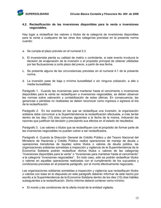 SUPERSOLIDARIA

Circular Básica Contable y Financiera No. 004 de 2008

4.2. Reclasificación de las inversiones disponibles para la venta a inversiones
negociables.
Hay lugar a reclasificar los valores o títulos de la categoría de inversiones disponibles
para la venta a cualquiera de las otras dos categorías previstas en la presente norma
cuando:

a. Se cumpla el plazo previsto en el numeral 3.3.
b. El inversionista pierda su calidad de matriz o controlante, si este evento involucra la
decisión de enajenación de la inversión o el propósito principal de obtener utilidades
por las fluctuaciones a corto plazo del precio, a partir de esa fecha.
c. Se presente alguna de las circunstancias previstas en el numeral 4.1 de la presente
norma.
d. La inversión pase de baja o mínima bursatilidad o sin ninguna cotización, a alta o
media bursatilidad.
Parágrafo 1. Cuando las inversiones para mantener hasta el vencimiento o inversiones
disponibles para la venta se reclasifiquen a inversiones negociables, se deben observar
las normas sobre valoración y contabilización de estas últimas. En consecuencia, las
ganancias o pérdidas no realizadas se deben reconocer como ingresos o egresos el día
de la reclasificación.
Parágrafo 2. En los eventos en los que se reclasifique una inversión, la organización
solidaria debe comunicar a la Superintendencia la reclasificación efectuada, a más tardar
dentro de los diez (10) días comunes siguientes a la fecha de la misma, indicando las
razones que justifican tal decisión y precisando sus efectos en el estado de resultados.
Parágrafo 3. Los valores o títulos que se reclasifiquen con el propósito de formar parte de
las inversiones negociables no pueden volver a ser reclasificados.
Parágrafo 4. Cuando la Dirección General de Crédito Público y del Tesoro Nacional del
Ministerio de Hacienda y Crédito Público realice operaciones de manejo de deuda u
operaciones transitorias de liquidez sobre títulos o valores de deuda pública, las
organizaciones solidarias sometidas a inspección y vigilancia de la Superintendencia de la
Economía Solidaria podrán reclasificar dichos títulos o valores de las categorías
“inversiones disponibles para la venta” o “inversiones para mantener hasta el vencimiento”
a la categoría “inversiones negociables”. En todo caso, sólo se podrán reclasificar títulos
o valores en aquellas operaciones realizadas con el cumplimiento de los supuestos y
condiciones previstas en el presente parágrafo, por el monto efectivamente negociado.
Las organizaciones solidarias sometidas a inspección y vigilancia que reclasifiquen títulos
o valores con base en lo dispuesto en este parágrafo deberán informar de este hecho por
escrito a la Superintendencia de la Economía Solidaria dentro de los diez (10) días hábiles
subsiguientes a la reclasificación. Dicho informe deberá contener como mínimo:


El monto y las condiciones de la oferta inicial de la entidad vigilada;

15

 
