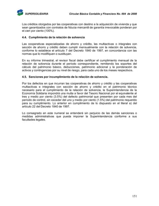 SUPERSOLIDARIA

Circular Básica Contable y Financiera No. 004 de 2008

Los créditos otorgados por las cooperativas con destino a la adquisición de vivienda y que
sean garantizados con contratos de fiducia mercantil de garantía irrevocable ponderan por
el cien por ciento (100%).
4.4. Cumplimiento de la relación de solvencia
Las cooperativas especializadas de ahorro y crédito, las multiactivas o integrales con
sección de ahorro y crédito deben cumplir mensualmente con la relación de solvencia,
conforme lo establece el artículo 7 del Decreto 1840 de 1997, en concordancia con las
normas que lo modifiquen o sustituyan.
En su informe trimestral, el revisor fiscal debe certificar el cumplimiento mensual de la
relación de solvencia durante el período correspondiente, remitiendo los soportes del
cálculo del patrimonio básico, deducciones, patrimonio adicional y la ponderación de
activos y contingencias por su nivel de riesgo, para cada uno de los meses respectivos.
4.5. Sanciones por incumplimiento de la relación de solvencia.
Por los defectos en que incurran las cooperativas de ahorro y crédito y las cooperativas
multiactivas e integrales con sección de ahorro y crédito en el patrimonio técnico
necesario para el cumplimiento de la relación de solvencia, la Superintendencia de la
Economía Solidaria impondrá una multa a favor del Tesoro Nacional por el equivalente al
tres y medio por ciento (3.5%) del defecto patrimonial que presenten por cada mes del
período de control, sin exceder del uno y medio por ciento (1.5%) del patrimonio requerido
para su cumplimiento. Lo anterior en cumplimiento de lo dispuesto en el literal a) del
artículo 22 del Decreto 1840 de 1997.
Lo consagrado en este numeral se entenderá sin perjuicio de las demás sanciones o
medidas administrativas que pueda imponer la Superintendencia conforme a sus
facultades legales.

151

 