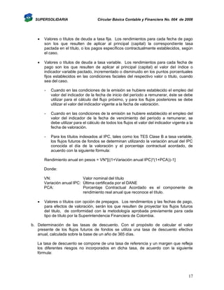 SUPERSOLIDARIA

Circular Básica Contable y Financiera No. 004 de 2008



Valores o títulos de deuda a tasa fija. Los rendimientos para cada fecha de pago
son los que resulten de aplicar al principal (capital) la correspondiente tasa
pactada en el título, o los pagos específicos contractualmente establecidos, según
el caso.



Valores o títulos de deuda a tasa variable. Los rendimientos para cada fecha de
pago son los que resulten de aplicar al principal (capital) el valor del índice o
indicador variable pactado, incrementado o disminuido en los puntos porcentuales
fijos establecidos en las condiciones faciales del respectivo valor o título, cuando
sea del caso.
-

Cuando en las condiciones de la emisión se hubiere establecido el empleo del
valor del indicador de la fecha de inicio del período a remunerar, éste se debe
utilizar para el cálculo del flujo próximo, y para los flujos posteriores se debe
utilizar el valor del indicador vigente a la fecha de valoración.

-

Cuando en las condiciones de la emisión se hubiere establecido el empleo del
valor del indicador de la fecha de vencimiento del período a remunerar, se
debe utilizar para el cálculo de todos los flujos el valor del indicador vigente a la
fecha de valoración.

-

Para los títulos indexados al IPC, tales como los TES Clase B a tasa variable,
los flujos futuros de fondos se determinan utilizando la variación anual del IPC
conocida el día de la valoración y el porcentaje contractual acordado, de
acuerdo con la siguiente fórmula:

Rendimiento anual en pesos = VN*[((1+Variación anual IPC)*(1+PCA))-1]
Donde:
VN:
Valor nominal del título
Variación anual IPC: Última certificada por el DANE
PCA:
Porcentaje Contractual Acordado es el componente de
rendimiento real anual que reconoce el título.


Valores o títulos con opción de prepagos. Los rendimientos y las fechas de pago,
para efectos de valoración, serán los que resulten de proyectar los flujos futuros
del titulo, de conformidad con la metodología aprobada previamente para cada
tipo de título por la Superintendencia Financiera de Colombia.

b. Determinación de las tasas de descuento. Con el propósito de calcular el valor
presente de los flujos futuros de fondos se utiliza una tasa de descuento efectiva
anual, calculada sobre la base de un año de 365 días.
La tasa de descuento se compone de una tasa de referencia y un margen que refleja
los diferentes riesgos no incorporados en dicha tasa, de acuerdo con la siguiente
fórmula:

17

 