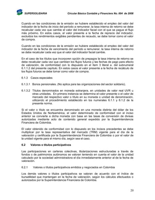 SUPERSOLIDARIA

Circular Básica Contable y Financiera No. 004 de 2008

Cuando en las condiciones de la emisión se hubiere establecido el empleo del valor del
indicador de la fecha de inicio del período a remunerar, la tasa interna de retorno se debe
recalcular cada vez que cambie el valor del indicador facial con el que se pague el flujo
más próximo. En estos casos, el valor presente a la fecha de reprecio del indicador,
excluidos los rendimientos exigibles pendientes de recaudo, se debe tomar como el valor
de compra.
Cuando en las condiciones de la emisión se hubiere establecido el empleo del valor del
indicador de la fecha de vencimiento del período a remunerar, la tasa interna de retorno
se debe recalcular cada vez que el valor del indicador facial cambie.
En el caso de los títulos que incorporen opción de prepagos la tasa interna de retorno se
debe recalcular cada vez que cambien los flujos futuros y las fechas de pago para efecto
de valoración, de conformidad con lo dispuesto en el ítem 3 literal a. del subnumeral
6.1.1.2 del presente capítulo. En estos casos el valor presente a la fecha de recálculo de
los flujos futuros se debe tomar como valor de compra.
6.1.3

Casos especiales

6.1.3.1 Bonos pensionales. (No aplica para las organizaciones del sector solidario).
6.1.3.2 Títulos denominados en moneda extranjera, en unidades de valor real UVR u
otras unidades. En primera instancia se determina el valor presente o el valor de
mercado del respectivo valor o título en su moneda o unidad de denominación,
utilizando el procedimiento establecido en los numerales 6.1.1 y 6.1.2 de la
presente norma.
Si el valor o título se encuentra denominado en una moneda distinta del dólar de los
Estados Unidos de Norteamérica, el valor determinado de conformidad con el inciso
anterior se convierte a dicha moneda con base en las tasas de conversión de divisas
autorizadas mediante acto de contenido general expedido por la Superintendencia
Financiera de Colombia.
El valor obtenido de conformidad con lo dispuesto en los incisos precedentes se debe
multiplicar por la tasa representativa del mercado (TRM) vigente para el día de la
valoración y certificada por la Superintendencia Financiera de Colombia o por el valor de
la unidad vigente para el mismo día, según sea el caso.
6.2

Valores o títulos participativos

Las participaciones en carteras colectivas, titularizaciones estructuradas a través de
fondos o de patrimonios autónomos se valoran teniendo en cuenta el valor de la unidad
calculado por la sociedad administradora el día inmediatamente anterior al de la fecha de
valoración.
6.2.1

Valores o títulos participativos emitidos y negociados en Colombia

Los demás valores o títulos participativos se valoran de acuerdo con el índice de
bursatilidad que mantengan en la fecha de valoración, según los cálculos efectuados o
autorizados por la Superintendencia Financiera de Colombia.

20

 
