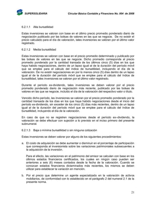 SUPERSOLIDARIA

6.2.1.1

Circular Básica Contable y Financiera No. 004 de 2008

Alta bursatilidad

Estas inversiones se valoran con base en el último precio promedio ponderado diario de
negociación publicado por las bolsas de valores en las que se negocie. De no existir el
precio calculado para el día de valoración, tales inversiones se valoran por el último valor
registrado.
6.2.1.2

Media bursatilidad

Estas inversiones se valoran con base en el precio promedio determinado y publicado por
las bolsas de valores en las que se negocie. Dicho promedio corresponde al precio
promedio ponderado por la cantidad transada de los últimos cinco (5) días en los que
haya habido negociaciones, dentro de un lapso igual al de la duración del período móvil
que se emplee para el cálculo del índice de bursatilidad, incluyendo el día de la
valoración. De no existir negociaciones en por lo menos cinco (5) días dentro de un lapso
igual al de la duración del período móvil que se emplee para el cálculo del índice de
bursatilidad, tales inversiones se valoran por el último valor registrado.
Durante el período ex-dividendo, tales inversiones se deben valorar por el precio
promedio ponderado diario de negociación más reciente, publicado por las bolsas de
valores en las que se negocie, incluido el día de la valoración del respectivo valor o título.
Vencido dicho período, las inversiones se valoran por el precio promedio ponderado por la
cantidad transada de los días en los que haya habido negociaciones desde el inicio del
período ex-dividendo, sin exceder de los cinco (5) días más recientes, dentro de un lapso
igual al de la duración del período móvil que se emplee para el cálculo del índice de
bursatilidad, incluyendo el día de la valoración.
En caso de que no se registren negociaciones desde el período ex–dividendo, la
valoración se debe efectuar con sujeción a lo previsto en el inciso primero del presente
subnumeral.
6.2.1.3

Baja o mínima bursatilidad o sin ninguna cotización

Estas inversiones se deben valorar por alguno de los siguientes procedimientos:
a. El costo de adquisición se debe aumentar o disminuir en el porcentaje de participación
que corresponda al inversionista sobre las variaciones patrimoniales subsecuentes a
la adquisición de la inversión.
Para el efecto, las variaciones en el patrimonio del emisor se calculan con base en los
últimos estados financieros certificados, los cuales en ningún caso pueden ser
anteriores a seis (6) meses contados desde la fecha de la valoración. Cuando se
conozcan estados financieros dictaminados más recientes, los mismos se deben
utilizar para establecer la variación en mención.
b. Por el precio que determine un agente especializado en la valoración de activos
mobiliarios, de conformidad con lo establecido en el parágrafo 2 del numeral 2.1 de la
presente norma.

21

 