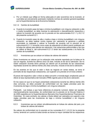 SUPERSOLIDARIA

Circular Básica Contable y Financiera No. 004 de 2008

c. Por un método que refleje en forma adecuada el valor económico de la inversión, el
cual debe ser previamente autorizado mediante normas de carácter general expedidas
por la Superintendencia de la Economía Solidaria.
6.2.1.4

Cambio de bursatilidad

a. Cuando la inversión pase de baja o mínima bursatilidad o sin ninguna cotización a alta
o media bursatilidad, se debe reversar la valorización o desvalorización respectiva y
valorar la inversión de acuerdo con lo previsto en los subnumerales 6.2.1.1 y 6.2.1.2
del presente numeral 6.2.1.
b. Cuando la inversión pase de alta o media a baja o mínima bursatilidad o sin ninguna
cotización, se debe realizar contra ingreso por valoración la ganancia o pérdida
acumulada no realizada y valorar la inversión de acuerdo con lo previsto en el
subnumeral 6.2.1.3, tomando como costo de adquisición el último precio publicado por
la bolsa de valores para efectos de valoración. Las variaciones patrimoniales a las que
se refiere el literal a. del subnumeral 6.2.1.3 serán las subsecuentes a la fecha de
cambio de bursatilidad.
6.2.2

Inversiones que se cotizan en bolsas de valores del exterior

Estas inversiones se valoran por la cotización más reciente reportada por la bolsa en la
que se negocie, durante los últimos cinco (5) días, incluido el día de la valoración. De no
existir cotización durante dicho período se valoran por el promedio de las cotizaciones
reportadas durante los últimos treinta (30) días comunes, incluido el día de la valoración.
En los eventos en los que el valor o título se negocie en varias bolsas, se toma el
promedio de las respectivas cotizaciones, con sujeción a lo previsto en el inciso anterior.
El precio del respectivo valor o título se debe convertir a moneda legal, empleando para el
efecto la tasa representativa del mercado (TRM) vigente para el día de la valoración.
En los casos en que no se hayan presentado cotizaciones durante los últimos treinta (30)
días comunes, se debe proceder de conformidad con las reglas previstas para las
inversiones de baja o mínima bursatilidad o sin ninguna cotización.
Parágrafo. Las bolsas a que hace referencia el presente numeral, deben ser aquellas
internacionalmente reconocidas, de conformidad con lo previsto en la Circular Externa 2
de 2000 expedida por la Superintendencia Bancaria (hoy Superintendencia Financiera de
Colombia). En caso contrario, los valores o títulos deben ser valorados con sujeción a las
reglas previstas para las inversiones de baja o mínima bursatilidad o sin ninguna
cotización.
6.2.3

Inversiones que se cotizan simultáneamente en bolsas de valores del país y en
bolsas de valores del exterior

Se valoran de conformidad con lo previsto en los numerales 6.2.1 ó 6.2.2 de la presente
norma, teniendo en cuenta la bolsa donde se transe la mayor cantidad de los respectivos

22

 