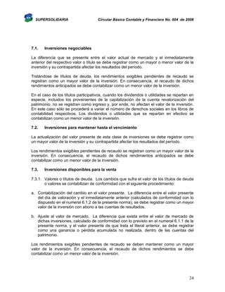 SUPERSOLIDARIA

7.1.

Circular Básica Contable y Financiera No. 004 de 2008

Inversiones negociables

La diferencia que se presente entre el valor actual de mercado y el inmediatamente
anterior del respectivo valor o título se debe registrar como un mayor o menor valor de la
inversión y su contrapartida afectar los resultados del período.
Tratándose de títulos de deuda, los rendimientos exigibles pendientes de recaudo se
registran como un mayor valor de la inversión. En consecuencia, el recaudo de dichos
rendimientos anticipados se debe contabilizar como un menor valor de la inversión.
En el caso de los títulos participativos, cuando los dividendos o utilidades se repartan en
especie, incluidos los provenientes de la capitalización de la cuenta revalorización del
patrimonio, no se registran como ingreso y, por ende, no afectan el valor de la inversión.
En este caso sólo se procederá a variar el número de derechos sociales en los libros de
contabilidad respectivos. Los dividendos o utilidades que se repartan en efectivo se
contabilizan como un menor valor de la inversión.
7.2.

Inversiones para mantener hasta el vencimiento

La actualización del valor presente de esta clase de inversiones se debe registrar como
un mayor valor de la inversión y su contrapartida afectar los resultados del período.
Los rendimientos exigibles pendientes de recaudo se registran como un mayor valor de la
inversión. En consecuencia, el recaudo de dichos rendimientos anticipados se debe
contabilizar como un menor valor de la inversión.
7.3.

Inversiones disponibles para la venta

7.3.1. Valores o títulos de deuda. Los cambios que sufra el valor de los títulos de deuda
o valores se contabilizan de conformidad con el siguiente procedimiento:
a. Contabilización del cambio en el valor presente. La diferencia entre el valor presente
del día de valoración y el inmediatamente anterior (calculados de conformidad con lo
dispuesto en el numeral 6.1.2 de la presente norma), se debe registrar como un mayor
valor de la inversión con abono a las cuentas de resultados.
b. Ajuste al valor de mercado. La diferencia que exista entre el valor de mercado de
dichas inversiones, calculado de conformidad con lo previsto en el numeral 6.1.1 de la
presente norma, y el valor presente de que trata el literal anterior, se debe registrar
como una ganancia o pérdida acumulada no realizada, dentro de las cuentas del
patrimonio.
Los rendimientos exigibles pendientes de recaudo se deben mantener como un mayor
valor de la inversión. En consecuencia, el recaudo de dichos rendimientos se debe
contabilizar como un menor valor de la inversión.

24

 