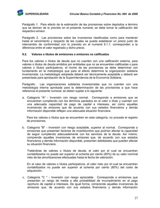 SUPERSOLIDARIA

Circular Básica Contable y Financiera No. 004 de 2008

Parágrafo 1. Para efecto de la estimación de las provisiones sobre depósitos a término
que se deriven de lo previsto en el presente numeral, se debe tomar la calificación del
respectivo emisor.
Parágrafo 2. Las provisiones sobre las inversiones clasificadas como para mantener
hasta el vencimiento y respecto de las cuales se pueda establecer un precio justo de
intercambio de conformidad con lo previsto en el numeral 6.1.1, corresponden a la
diferencia entre el valor registrado y dicho precio.
9.2.

Valores o títulos de emisiones o emisores no calificados

Para los valores o títulos de deuda que no cuenten con una calificación externa, para
valores o títulos de deuda emitidos por entidades que no se encuentren calificadas o para
valores o títulos participativos, el monto de las provisiones se debe determinar con
fundamento en la metodología que para el efecto determine la organización solidaria
inversionista. La metodología adoptada deberá ser técnicamente aceptable y deberá ser
presentada para aprobación de la Superintendencia de la Economía Solidaria.
Parágrafo. Las organizaciones solidarias inversionistas que no cuenten con una
metodología interna aprobada para la determinación de las provisiones a que hace
referencia el presente numeral, se deben sujetar a lo siguiente:
a. Categoría "A" - Inversión con riesgo normal. Corresponde a emisiones que se
encuentran cumpliendo con los términos pactados en el valor o título y cuentan con
una adecuada capacidad de pago de capital e intereses, así como aquellas
inversiones de emisores que de acuerdo con sus estados financieros y demás
información disponible reflejan una adecuada situación financiera.
Para los valores o títulos que se encuentren en esta categoría, no procede el registro
de provisiones.
b. Categoría "B" - Inversión con riesgo aceptable, superior al normal. Corresponde a
emisiones que presentan factores de incertidumbre que podrían afectar la capacidad
de seguir cumpliendo adecuadamente con los servicios de la deuda. Así mismo,
comprende aquellas inversiones de emisores que, de acuerdo con sus estados
financieros y demás información disponible, presentan debilidades que pueden afectar
su situación financiera.
Tratándose de valores o títulos de deuda, el valor por el cual se encuentran
contabilizados no puede ser superior al ochenta por ciento (80%) de su valor nominal
neto de las amortizaciones efectuadas hasta la fecha de valoración.
En el caso de valores o títulos participativos, el valor neto por el cual se encuentran
contabilizados no puede ser superior al ochenta por ciento (80%) del costo de
adquisición.
c. Categoría "C " - Inversión con riesgo apreciable. Corresponde a emisiones que
presentan un rango de media a alta probabilidad de incumplimiento en el pago
oportuno de capital e intereses. De igual forma, comprende aquellas inversiones de
emisores que, de acuerdo con sus estados financieros y demás información

27

 