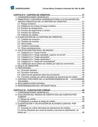 SUPERSOLIDARIA

Circular Básica Contable y Financiera No. 004 de 2008

CAPÌTULO II - CARTERA DE CRÉDITOS .......................................................... 31
1. CONSIDERACIONES GENERALES ............................................................ 31
2. PRINCIPIOS Y CRITERIOS GENERALES PARA LA EVALUACIÓN DEL
RIESGO CREDITICIO DE LA CARTERA DE CREDITOS. .......................... 31
2.1. Riesgo Crediticio .................................................................................... 31
2.2. Obligación de evaluar el riesgo crediticio ............................................... 31
2.3. Proceso de otorgamiento ........................................................................ 31
2.4. Proceso de seguimiento y control .......................................................... 34
2.5. Proceso de cobranza ............................................................................. 39
2.6. Políticas de créditos ............................................................................... 39
3. CLASIFICACIÓN DE LA CARTERA DE CRÉDITOS .................................... 39
3.1. Créditos de consumo ............................................................................. 39
3.2. Créditos de vivienda .............................................................................. 39
3.3. Microcrédito ........................................................................................... 40
3.4. Créditos comerciales ............................................................................. 41
3.5. Otras consideraciones ........................................................................... 41
4. CALIFICACIÓN POR NIVEL DE RIESGO ................................................... 41
4.1. Categoría A o “riesgo normal” ................................................................ 41
4.2. Categoría B o “riesgo aceptable, superior al normal” ............................. 41
4.3. Categoría C o “riesgo apreciable” .......................................................... 42
4.4. Categoría D o “riesgo significativo” ........................................................ 42
4.5. Categoría E o “riesgo de incobrabilidad” ................................................ 42
4.6. Calificación de la cartera de créditos por edad de vencimiento .............. 42
5. REGLA DE ARRASTRE ............................................................................... 43
6. PROVISIONES ............................................................................................. 43
6.1. Provisión General .................................................................................. 43
6.2. Provisión Individual ................................................................................ 44
6.3. Efecto de las garantías sobre las provisiones ........................................ 44
6.4. Provisión cuentas por cobrar derivadas de operaciones de crédito ....... 46
7. CONTROL POR PARTE DE LA SUPERINTENDENCIA DE LA ECONOMÍA
SOLIDARIA .................................................................................................. 46
8. REGLAMENTACIÓN INTERNA ................................................................... 47
9. RESPONSABILIDAD DEL REVISOR FISCAL .............................................. 47
CAPÍTULO III - CUENTAS POR COBRAR ......................................................... 48
1. CONSIDERACIONES GENERALES ............................................................ 48
2. EVALUACIÓN DEL RIESGO DE CRÉDITO EN LAS CUENTAS POR
COBRAR ..................................................................................................... 48
2.1 Riesgo de crédito .................................................................................... 48
2.2 Obligación a evaluar el riesgo de crédito ................................................. 48
3. CLASIFICACIÓN Y CALIFICACIÓN DE ALGUNAS CUENTAS POR
COBRAR ..................................................................................................... 49
3.1. Cuentas por cobrar derivadas de operaciones de créditos ..................... 49
3.2. De los Deudores por venta de bienes y servicios la clasificación se
realiza así ..................................................................................................... 49

3

 