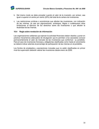 SUPERSOLIDARIA

Circular Básica Contable y Financiera No. 004 de 2008

b. Del mismo modo se debe proceder cuando el valor de la inversión, por emisor, sea
igual o superior al veinte por ciento (20%) del total de la cartera de inversiones.
c. Las restricciones jurídicas o económicas que afecten las inversiones, con indicación
de las mismas, ya sea por pignoraciones, embargos, litigios o cualesquiera otras
limitaciones al ejercicio de los derechos sobre las inversiones o que afecten la
titularidad de las mismas.
10.4

Regla sobre revelación de información

Las organizaciones solidarias que ejercen la actividad financiera deben diseñar y poner en
práctica mecanismos adecuados de divulgación que le permitan a los asociados conocer
permanentemente el valor de mercado de las inversiones que conforman su portafolio.
Para el caso de inversiones forzosas y obligatorias clasificadas como hasta el vencimiento
se deberá indicar además el porcentaje de participación de las mismas en el portafolio.
Los fondos de empleados y asociaciones mutuales que no estén clasificadas en primer
nivel de supervisión deberán valorar las inversiones desde enero de 2009.

30

 