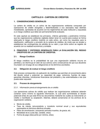SUPERSOLIDARIA

Circular Básica Contable y Financiera No. 004 de 2008

CAPÌTULO II - CARTERA DE CRÉDITOS
1. CONSIDERACIONES GENERALES
La cartera de crédito es un activo de las organizaciones solidarias compuesto por
operaciones de crédito otorgadas y desembolsadas a sus asociados bajo distintas
modalidades, aprobadas de acuerdo con los reglamentos de cada institución y expuestas
a un riesgo crediticio que debe ser permanentemente evaluado.
En este capítulo se establecen los principios, criterios generales y parámetros mínimos
que las organizaciones solidarias vigiladas deben tener en cuenta para evaluar en forma
adecuada el riesgo crediticio implícito en este activo, así como los requisitos para la
clasificación, calificación y provisión de la cartera de créditos, de modo que se revelen y
establezcan las contingencias de pérdida de su valor y que dicho activo se registre de
acuerdo con su realidad económica y contable.
2. PRINCIPIOS Y CRITERIOS GENERALES PARA LA EVALUACIÓN DEL RIESGO
CREDITICIO DE LA CARTERA DE CREDITOS.
2.1.

Riesgo Crediticio

El riesgo crediticio es la probabilidad de que una organización solidaria incurra en
pérdidas y se disminuya el valor de sus activos como consecuencia de que sus deudores
incumplan con el pago de sus obligaciones en los términos acordados.
2.2.

Obligación de evaluar el riesgo crediticio

Este proceso corresponde a la aplicación de medidas que permitan el conocimiento pleno
del deudor actual y potencial, su capacidad de pago, solvencia, fuentes de pago,
garantías ofrecidas, condiciones financieras del préstamo y las externalidades a las que
puede estar expuesto.
2.3.

Proceso de otorgamiento

2.3.1. Información previa al otorgamiento de un crédito
Las operaciones activas de crédito que realicen las organizaciones solidarias deberán
contener como mínimo la siguiente información, la cual será suministrada al deudor
potencial antes de que este firme los documentos mediante los cuales se instrumente un
crédito o manifieste su aceptación. Además, deberá conservarse en los archivos de la
organización solidaria.






Monto de crédito.
Tasa de interés remuneratoria y moratoria nominal anual y sus equivalentes
expresados en términos efectivos anuales.
Plazo de amortización, incluyendo períodos muertos, de gracia, etc.
Modalidad de la cuota (fija, variable, otras).
Forma de pago (descuento por nómina, otras).

31

 
