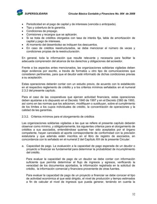 SUPERSOLIDARIA









Circular Básica Contable y Financiera No. 004 de 2008

Periodicidad en el pago de capital y de intereses (vencida o anticipada).
Tipo y cobertura de la garantía.
Condiciones de prepago.
Comisiones y recargos que se aplicarán.
Si se trata de créditos otorgados con tasa de interés fija, tabla de amortización de
capital y pago de intereses.
Al momento del desembolso se indiquen los descuentos.
En caso de créditos reestructurados, se debe mencionar el número de veces y
condiciones propias de la reestructuración.

En general, toda la información que resulte relevante y necesaria para facilitar la
adecuada comprensión del alcance de los derechos y obligaciones del acreedor.
Frente a los aspectos antes mencionados, las organizaciones solidarias vigiladas deben
dejar evidencia por escrito, a través de formatos u otro tipo de comunicaciones que
consideren pertinentes, para que el deudor esté informado de dichas condiciones previas
a su aceptación.
Estas operaciones deberán contar con un estudio previo, de acuerdo con lo establecido
en el respectivo reglamento de crédito y a los criterios mínimos señalados en el numeral
2.3.2 del presente capítulo.
Para el caso de las cooperativas que ejercen actividad financiera, estas operaciones
deben ajustarse a lo dispuesto en el Decreto 1840 de 1997 y en el Decreto 2360 de 1993,
así como en las normas que los adicionen, modifiquen o sustituyan, sobre el cumplimiento
de los límites a los cupos individuales de crédito, la concentración de operaciones y la
calidad de las garantías.
2.3.2. Criterios mínimos para el otorgamiento de créditos
Las organizaciones solidarias vigiladas a las que se refiere el presente capítulo deberán
observar como mínimo, y obligatoriamente, los siguientes criterios para el otorgamiento de
créditos a sus asociados, entendiéndose quienes han sido aceptados por el órgano
competente, hayan cancelado el aporte correspondiente de conformidad con la previsión
estatutaria y que además estén inscritos en el libro de registro de asociados, en
concordancia con lo señalado en el numeral 2 del Capítulo XIII de la presente Circular:
a. Capacidad de pago. La evaluación a la capacidad de pago esperada de un deudor o
proyecto a financiar es fundamental para determinar la probabilidad de incumplimiento
del crédito.
Para evaluar la capacidad de pago de un deudor se debe contar con información
suficiente que permita determinar el flujo de ingresos y egresos, verificando la
veracidad de los documentos aportados, la información registrada en la solicitud de
crédito, la información comercial y financiera proveniente de otras fuentes.
Para evaluar la capacidad de pago de un proyecto a financiar se debe conocer el tipo
de actividad económica al que está dirigido, el nivel de producción y tiempo estimados
a fin de calcular el nivel de ingresos que pueda generar, teniendo en cuenta la

32

 