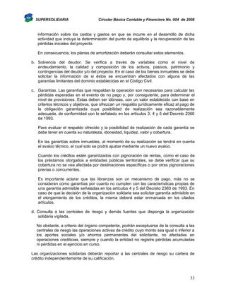 SUPERSOLIDARIA

Circular Básica Contable y Financiera No. 004 de 2008

información sobre los costos y gastos en que se incurre en el desarrollo de dicha
actividad que incluya la determinación del punto de equilibrio y la recuperación de las
pérdidas iniciales del proyecto.
En consecuencia, los planes de amortización deberán consultar estos elementos.
b. Solvencia del deudor. Se verifica a través de variables como el nivel de
endeudamiento, la calidad y composición de los activos, pasivos, patrimonio y
contingencias del deudor y/o del proyecto. En el caso de los bienes inmuebles se debe
solicitar la información de si éstos se encuentran afectados con alguna de las
garantías limitantes del dominio establecidas en el Código Civil.
c. Garantías. Las garantías que respaldan la operación son necesarias para calcular las
pérdidas esperadas en el evento de no pago y, por consiguiente, para determinar el
nivel de provisiones. Estas deben ser idóneas, con un valor establecido con base en
criterios técnicos y objetivos, que ofrezcan un respaldo jurídicamente eficaz al pago de
la obligación garantizada cuya posibilidad de realización sea razonablemente
adecuada, de conformidad con lo señalado en los artículos 3, 4 y 5 del Decreto 2360
de 1993.
Para evaluar el respaldo ofrecido y la posibilidad de realización de cada garantía se
debe tener en cuenta su naturaleza, idoneidad, liquidez, valor y cobertura.
En las garantías sobre inmuebles, al momento de su realización se tendrá en cuenta
el avalúo técnico, el cual solo se podrá ajustar mediante un nuevo avalúo.
Cuando los créditos estén garantizados con pignoración de rentas, como el caso de
los préstamos otorgados a entidades públicas territoriales, se debe verificar que su
cobertura no se vea afectada por destinaciones específicas o por otras pignoraciones
previas o concurrentes.
Es importante aclarar que las libranzas son un mecanismo de pago, más no se
consideran como garantías por cuanto no cumplen con las características propias de
una garantía admisible señaladas en los artículos 4 y 5 del Decreto 2360 de 1993. En
caso de que la decisión de la organización solidaria sea solicitar garantía admisible en
el otorgamiento de los créditos, la misma deberá estar enmarcada en los citados
artículos.
d. Consulta a las centrales de riesgo y demás fuentes que disponga la organización
solidaria vigilada.
No obstante, a criterio del órgano competente, podrán exceptuarse de la consulta a las
centrales de riesgo las operaciones activas de crédito cuyo monto sea igual o inferior a
los aportes sociales y/o ahorros permanentes del solicitante, no afectadas en
operaciones crediticias, siempre y cuando la entidad no registre pérdidas acumuladas
ni pérdidas en el ejercicio en curso.
Las organizaciones solidarias deberán reportar a las centrales de riesgo su cartera de
crédito independientemente de su calificación.

33

 